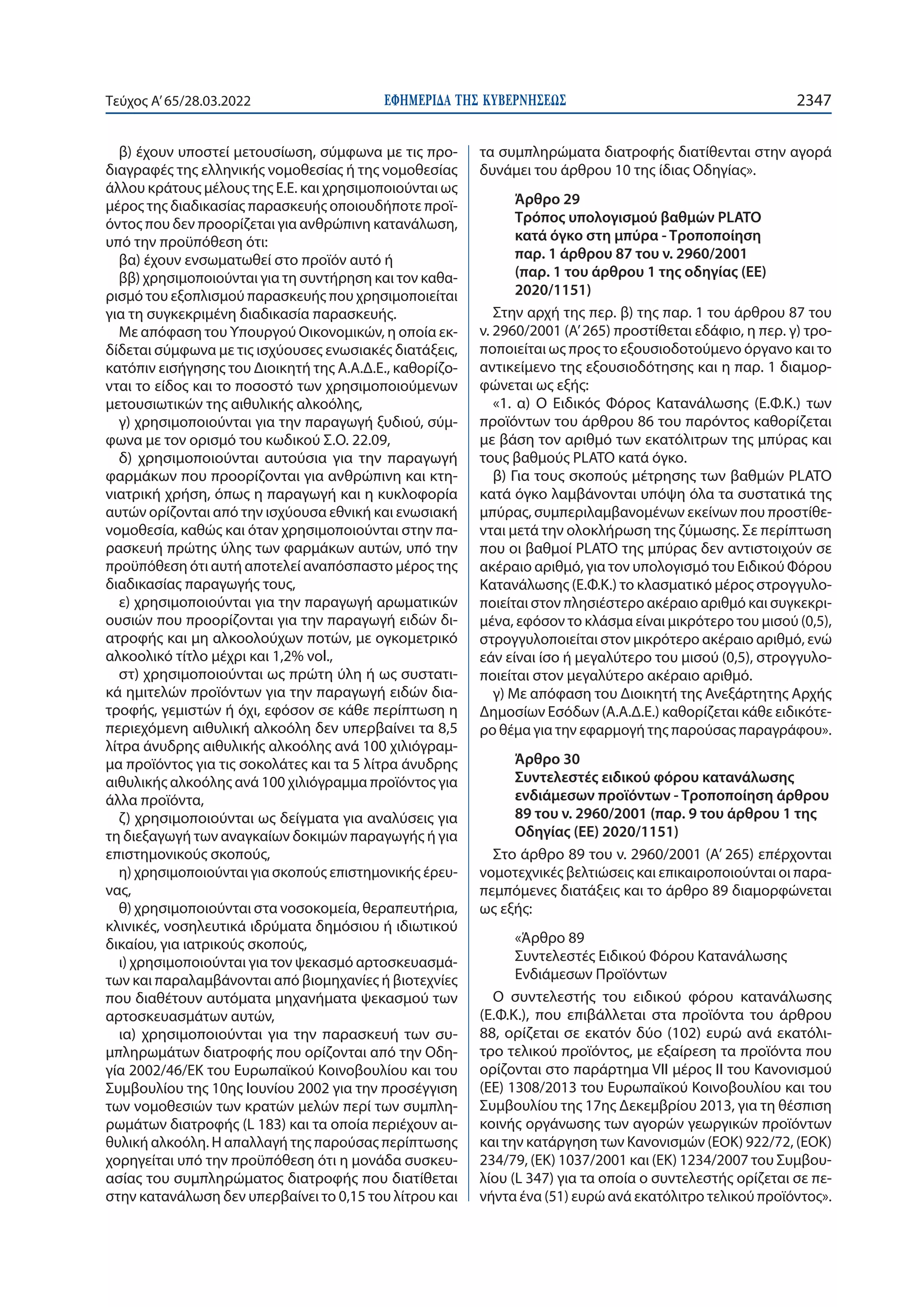 ΕΦΗΜΕΡΙ∆Α TΗΣ ΚΥΒΕΡΝΗΣΕΩΣ 2347
Τεύχος A’65/28.03.2022
β) έχουν υποστεί μετουσίωση, σύμφωνα με τις προ-
διαγραφές της ελληνικής νομοθεσίας ή της νομοθεσίας
άλλου κράτους μέλους της Ε.Ε. και χρησιμοποιούνται ως
μέρος της διαδικασίας παρασκευής οποιουδήποτε προϊ-
όντος που δεν προορίζεται για ανθρώπινη κατανάλωση,
υπό την προϋπόθεση ότι:
βα) έχουν ενσωματωθεί στο προϊόν αυτό ή
ββ) χρησιμοποιούνται για τη συντήρηση και τον καθα-
ρισμό του εξοπλισμού παρασκευής που χρησιμοποιείται
για τη συγκεκριμένη διαδικασία παρασκευής.
Με απόφαση του Υπουργού Οικονομικών, η οποία εκ-
δίδεται σύμφωνα με τις ισχύουσες ενωσιακές διατάξεις,
κατόπιν εισήγησης του Διοικητή της Α.Α.Δ.Ε., καθορίζο-
νται το είδος και το ποσοστό των χρησιμοποιούμενων
μετουσιωτικών της αιθυλικής αλκοόλης,
γ) χρησιμοποιούνται για την παραγωγή ξυδιού, σύμ-
φωνα με τον ορισμό του κωδικού Σ.Ο. 22.09,
δ) χρησιμοποιούνται αυτούσια για την παραγωγή
φαρμάκων που προορίζονται για ανθρώπινη και κτη-
νιατρική χρήση, όπως η παραγωγή και η κυκλοφορία
αυτών ορίζονται από την ισχύουσα εθνική και ενωσιακή
νομοθεσία, καθώς και όταν χρησιμοποιούνται στην πα-
ρασκευή πρώτης ύλης των φαρμάκων αυτών, υπό την
προϋπόθεση ότι αυτή αποτελεί αναπόσπαστο μέρος της
διαδικασίας παραγωγής τους,
ε) χρησιμοποιούνται για την παραγωγή αρωματικών
ουσιών που προορίζονται για την παραγωγή ειδών δι-
ατροφής και μη αλκοολούχων ποτών, με ογκομετρικό
αλκοολικό τίτλο μέχρι και 1,2% νοl.,
στ) χρησιμοποιούνται ως πρώτη ύλη ή ως συστατι-
κά ημιτελών προϊόντων για την παραγωγή ειδών δια-
τροφής, γεμιστών ή όχι, εφόσον σε κάθε περίπτωση η
περιεχόμενη αιθυλική αλκοόλη δεν υπερβαίνει τα 8,5
λίτρα άνυδρης αιθυλικής αλκοόλης ανά 100 χιλιόγραμ-
μα προϊόντος για τις σοκολάτες και τα 5 λίτρα άνυδρης
αιθυλικής αλκοόλης ανά 100 χιλιόγραμμα προϊόντος για
άλλα προϊόντα,
ζ) χρησιμοποιούνται ως δείγματα για αναλύσεις για
τη διεξαγωγή των αναγκαίων δοκιμών παραγωγής ή για
επιστημονικούς σκοπούς,
η) χρησιμοποιούνται για σκοπούς επιστημονικής έρευ-
νας,
θ) χρησιμοποιούνται στα νοσοκομεία, θεραπευτήρια,
κλινικές, νοσηλευτικά ιδρύματα δημόσιου ή ιδιωτικού
δικαίου, για ιατρικούς σκοπούς,
ι) χρησιμοποιούνται για τον ψεκασμό αρτοσκευασμά-
των και παραλαμβάνονται από βιομηχανίες ή βιοτεχνίες
που διαθέτουν αυτόματα μηχανήματα ψεκασμού των
αρτοσκευασμάτων αυτών,
ια) χρησιμοποιούνται για την παρασκευή των συ-
μπληρωμάτων διατροφής που ορίζονται από την Οδη-
γία 2002/46/ΕΚ του Ευρωπαϊκού Κοινοβουλίου και του
Συμβουλίου της 10ης Ιουνίου 2002 για την προσέγγιση
των νομοθεσιών των κρατών μελών περί των συμπλη-
ρωμάτων διατροφής (L 183) και τα οποία περιέχουν αι-
θυλική αλκοόλη. Η απαλλαγή της παρούσας περίπτωσης
χορηγείται υπό την προϋπόθεση ότι η μονάδα συσκευ-
ασίας του συμπληρώματος διατροφής που διατίθεται
στην κατανάλωση δεν υπερβαίνει το 0,15 του λίτρου και
τα συμπληρώματα διατροφής διατίθενται στην αγορά
δυνάμει του άρθρου 10 της ίδιας Οδηγίας».
Άρθρο 29
Τρόπος υπολογισμού βαθμών PLATO
κατά όγκο στη μπύρα - Τροποποίηση
παρ. 1 άρθρου 87 του ν. 2960/2001
(παρ. 1 του άρθρου 1 της οδηγίας (ΕΕ)
2020/1151)
Στην αρχή της περ. β) της παρ. 1 του άρθρου 87 του
ν. 2960/2001 (Α’ 265) προστίθεται εδάφιο, η περ. γ) τρο-
ποποιείται ως προς το εξουσιοδοτούμενο όργανο και το
αντικείμενο της εξουσιοδότησης και η παρ. 1 διαμορ-
φώνεται ως εξής:
«1. α) Ο Ειδικός Φόρος Κατανάλωσης (Ε.Φ.Κ.) των
προϊόντων του άρθρου 86 του παρόντος καθορίζεται
με βάση τον αριθμό των εκατόλιτρων της μπύρας και
τους βαθμούς PLATO κατά όγκο.
β) Για τους σκοπούς μέτρησης των βαθμών PLATO
κατά όγκο λαμβάνονται υπόψη όλα τα συστατικά της
μπύρας, συμπεριλαμβανομένων εκείνων που προστίθε-
νται μετά την ολοκλήρωση της ζύμωσης. Σε περίπτωση
που οι βαθμοί PLATO της μπύρας δεν αντιστοιχούν σε
ακέραιο αριθμό, για τον υπολογισμό του Ειδικού Φόρου
Κατανάλωσης (Ε.Φ.Κ.) το κλασματικό μέρος στρογγυλο-
ποιείται στον πλησιέστερο ακέραιο αριθμό και συγκεκρι-
μένα, εφόσον το κλάσμα είναι μικρότερο του μισού (0,5),
στρογγυλοποιείται στον μικρότερο ακέραιο αριθμό, ενώ
εάν είναι ίσο ή μεγαλύτερο του μισού (0,5), στρογγυλο-
ποιείται στον μεγαλύτερο ακέραιο αριθμό.
γ) Με απόφαση του Διοικητή της Ανεξάρτητης Αρχής
Δημοσίων Εσόδων (Α.Α.Δ.Ε.) καθορίζεται κάθε ειδικότε-
ρο θέμα για την εφαρμογή της παρούσας παραγράφου».
Άρθρο 30
Συντελεστές ειδικού φόρου κατανάλωσης
ενδιάμεσων προϊόντων - Τροποποίηση άρθρου
89 του ν. 2960/2001 (παρ. 9 του άρθρου 1 της
Οδηγίας (ΕΕ) 2020/1151)
Στο άρθρο 89 του ν. 2960/2001 (Α’ 265) επέρχονται
νομοτεχνικές βελτιώσεις και επικαιροποιούνται οι παρα-
πεμπόμενες διατάξεις και το άρθρο 89 διαμορφώνεται
ως εξής:
«Άρθρο 89
Συντελεστές Ειδικού Φόρου Κατανάλωσης
Ενδιάμεσων Προϊόντων
Ο συντελεστής του ειδικού φόρου κατανάλωσης
(Ε.Φ.Κ.), που επιβάλλεται στα προϊόντα του άρθρου
88, ορίζεται σε εκατόν δύο (102) ευρώ ανά εκατόλι-
τρο τελικού προϊόντος, με εξαίρεση τα προϊόντα που
ορίζονται στο παράρτημα VΙI μέρος II του Κανονισμού
(ΕΕ) 1308/2013 του Ευρωπαϊκού Κοινοβουλίου και του
Συμβουλίου της 17ης Δεκεμβρίου 2013, για τη θέσπιση
κοινής οργάνωσης των αγορών γεωργικών προϊόντων
και την κατάργηση των Κανονισμών (ΕΟΚ) 922/72, (ΕΟΚ)
234/79, (ΕΚ) 1037/2001 και (ΕΚ) 1234/2007 του Συμβου-
λίου (L 347) για τα οποία ο συντελεστής ορίζεται σε πε-
νήντα ένα (51) ευρώ ανά εκατόλιτρο τελικού προϊόντος».
 