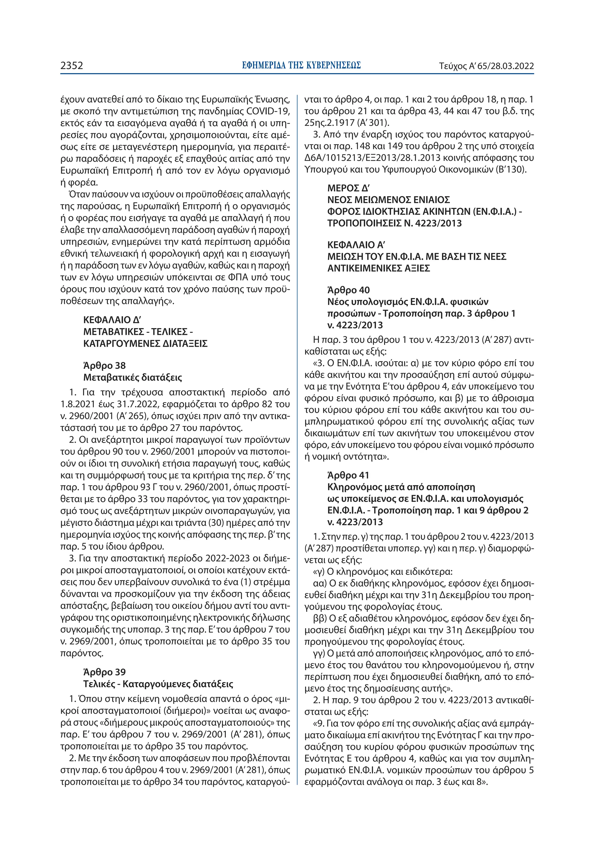 ΕΦΗΜΕΡΙ∆Α TΗΣ ΚΥΒΕΡΝΗΣΕΩΣ
2352 Τεύχος A’65/28.03.2022
έχουν ανατεθεί από το δίκαιο της Ευρωπαϊκής Ένωσης,
με σκοπό την αντιμετώπιση της πανδημίας COVID-19,
εκτός εάν τα εισαγόμενα αγαθά ή τα αγαθά ή οι υπη-
ρεσίες που αγοράζονται, χρησιμοποιούνται, είτε αμέ-
σως είτε σε μεταγενέστερη ημερομηνία, για περαιτέ-
ρω παραδόσεις ή παροχές εξ επαχθούς αιτίας από την
Ευρωπαϊκή Επιτροπή ή από τον εν λόγω οργανισμό
ή φορέα.
Όταν παύσουν να ισχύουν οι προϋποθέσεις απαλλαγής
της παρούσας, η Ευρωπαϊκή Επιτροπή ή ο οργανισμός
ή ο φορέας που εισήγαγε τα αγαθά με απαλλαγή ή που
έλαβε την απαλλασσόμενη παράδοση αγαθών ή παροχή
υπηρεσιών, ενημερώνει την κατά περίπτωση αρμόδια
εθνική τελωνειακή ή φορολογική αρχή και η εισαγωγή
ή η παράδοση των εν λόγω αγαθών, καθώς και η παροχή
των εν λόγω υπηρεσιών υπόκεινται σε ΦΠΑ υπό τους
όρους που ισχύουν κατά τον χρόνο παύσης των προϋ-
ποθέσεων της απαλλαγής».
ΚΕΦΑΛΑΙΟ Δ’
ΜΕΤΑΒΑΤΙΚΕΣ - ΤΕΛΙΚΕΣ -
ΚΑΤΑΡΓΟΥΜΕΝΕΣ ΔΙΑΤΑΞΕΙΣ
Άρθρο 38
Μεταβατικές διατάξεις
1. Για την τρέχουσα αποστακτική περίοδο από
1.8.2021 έως 31.7.2022, εφαρμόζεται το άρθρο 82 του
ν. 2960/2001 (Α’ 265), όπως ισχύει πριν από την αντικα-
τάστασή του με το άρθρο 27 του παρόντος.
2. Οι ανεξάρτητοι μικροί παραγωγοί των προϊόντων
του άρθρου 90 του ν. 2960/2001 μπορούν να πιστοποι-
ούν οι ίδιοι τη συνολική ετήσια παραγωγή τους, καθώς
και τη συμμόρφωσή τους με τα κριτήρια της περ. δ’της
παρ. 1 του άρθρου 93 Γ του ν. 2960/2001, όπως προστί-
θεται με το άρθρο 33 του παρόντος, για τον χαρακτηρι-
σμό τους ως ανεξάρτητων μικρών οινοπαραγωγών, για
μέγιστο διάστημα μέχρι και τριάντα (30) ημέρες από την
ημερομηνία ισχύος της κοινής απόφασης της περ. β’της
παρ. 5 του ίδιου άρθρου.
3. Για την αποστακτική περίοδο 2022-2023 οι διήμε-
ροι μικροί αποσταγματοποιοί, οι οποίοι κατέχουν εκτά-
σεις που δεν υπερβαίνουν συνολικά το ένα (1) στρέμμα
δύνανται να προσκομίζουν για την έκδοση της άδειας
απόσταξης, βεβαίωση του οικείου δήμου αντί του αντι-
γράφου της οριστικοποιημένης ηλεκτρονικής δήλωσης
συγκομιδής της υποπαρ. 3 της παρ. Ε’του άρθρου 7 του
ν. 2969/2001, όπως τροποποιείται με το άρθρο 35 του
παρόντος.
Άρθρο 39
Τελικές - Καταργούμενες διατάξεις
1. Όπου στην κείμενη νομοθεσία απαντά ο όρος «μι-
κροί αποσταγματοποιοί (διήμεροι)» νοείται ως αναφο-
ρά στους «διήμερους μικρούς αποσταγματοποιούς» της
παρ. Ε’ του άρθρου 7 του ν. 2969/2001 (Α’ 281), όπως
τροποποιείται με το άρθρο 35 του παρόντος.
2. Με την έκδοση των αποφάσεων που προβλέπονται
στην παρ. 6 του άρθρου 4 του ν. 2969/2001 (Α’ 281), όπως
τροποποιείται με το άρθρο 34 του παρόντος, καταργού-
νται το άρθρο 4, οι παρ. 1 και 2 του άρθρου 18, η παρ. 1
του άρθρου 21 και τα άρθρα 43, 44 και 47 του β.δ. της
25ης.2.1917 (Α’ 301).
3. Από την έναρξη ισχύος του παρόντος καταργού-
νται οι παρ. 148 και 149 του άρθρου 2 της υπό στοιχεία
Δ6Α/1015213/ΕΞ2013/28.1.2013 κοινής απόφασης του
Υπουργού και του Υφυπουργού Οικονομικών (Β’130).
ΜΕΡΟΣ Δ’
ΝΕΟΣ ΜΕΙΩΜΕΝΟΣ ΕΝΙΑΙΟΣ
ΦΟΡΟΣ ΙΔΙΟΚΤΗΣΙΑΣ ΑΚΙΝΗΤΩΝ (ΕΝ.Φ.Ι.Α.) -
ΤΡΟΠΟΠΟΙΗΣΕΙΣ Ν. 4223/2013
ΚΕΦΑΛΑΙΟ A’
ΜΕΙΩΣΗ ΤΟΥ ΕΝ.Φ.Ι.Α. ΜΕ ΒΑΣΗ ΤΙΣ ΝΕΕΣ
ΑΝΤΙΚΕΙΜΕΝΙΚΕΣ ΑΞΙΕΣ
Άρθρο 40
Νέος υπολογισμός ΕΝ.Φ.Ι.Α. φυσικών
προσώπων - Τροποποίηση παρ. 3 άρθρου 1
ν. 4223/2013
Η παρ. 3 του άρθρου 1 του ν. 4223/2013 (Α’ 287) αντι-
καθίσταται ως εξής:
«3. Ο ΕΝ.Φ.Ι.Α. ισούται: α) με τον κύριο φόρο επί του
κάθε ακινήτου και την προσαύξηση επί αυτού σύμφω-
να με την Ενότητα Ε’του άρθρου 4, εάν υποκείμενο του
φόρου είναι φυσικό πρόσωπο, και β) με το άθροισμα
του κύριου φόρου επί του κάθε ακινήτου και του συ-
μπληρωματικού φόρου επί της συνολικής αξίας των
δικαιωμάτων επί των ακινήτων του υποκειμένου στον
φόρο, εάν υποκείμενο του φόρου είναι νομικό πρόσωπο
ή νομική οντότητα».
Άρθρο 41
Κληρονόμος μετά από αποποίηση
ως υποκείμενος σε ΕΝ.Φ.Ι.Α. και υπολογισμός
ΕΝ.Φ.Ι.Α. - Τροποποίηση παρ. 1 και 9 άρθρου 2
ν. 4223/2013
1.Στηνπερ. γ)τηςπαρ. 1τουάρθρου2τουν. 4223/2013
(Α’ 287) προστίθεται υποπερ. γγ) και η περ. γ) διαμορφώ-
νεται ως εξής:
«γ) Ο κληρονόμος και ειδικότερα:
αα) Ο εκ διαθήκης κληρονόμος, εφόσον έχει δημοσι-
ευθεί διαθήκη μέχρι και την 31η Δεκεμβρίου του προη-
γούμενου της φορολογίας έτους.
ββ) Ο εξ αδιαθέτου κληρονόμος, εφόσον δεν έχει δη-
μοσιευθεί διαθήκη μέχρι και την 31η Δεκεμβρίου του
προηγούμενου της φορολογίας έτους.
γγ) Ο μετά από αποποιήσεις κληρονόμος, από το επό-
μενο έτος του θανάτου του κληρονομούμενου ή, στην
περίπτωση που έχει δημοσιευθεί διαθήκη, από το επό-
μενο έτος της δημοσίευσης αυτής».
2. H παρ. 9 του άρθρου 2 του ν. 4223/2013 αντικαθί-
σταται ως εξής:
«9. Για τον φόρο επί της συνολικής αξίας ανά εμπράγ-
ματο δικαίωμα επί ακινήτου της Ενότητας Γ και την προ-
σαύξηση του κυρίου φόρου φυσικών προσώπων της
Ενότητας Ε του άρθρου 4, καθώς και για τον συμπλη-
ρωματικό ΕΝ.Φ.Ι.Α. νομικών προσώπων του άρθρου 5
εφαρμόζονται ανάλογα οι παρ. 3 έως και 8».
 