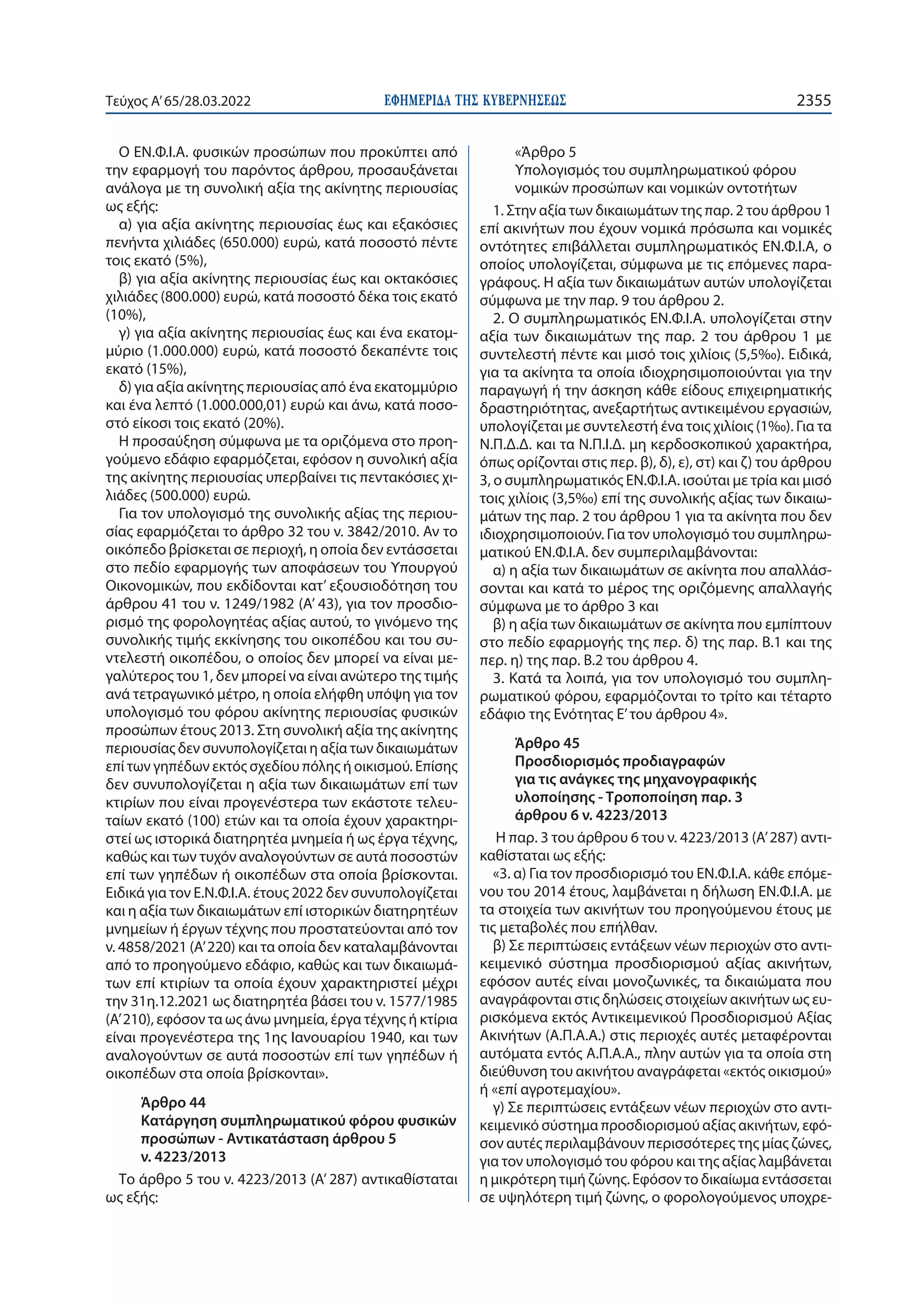 ΕΦΗΜΕΡΙ∆Α TΗΣ ΚΥΒΕΡΝΗΣΕΩΣ 2355
Τεύχος A’65/28.03.2022
Ο ΕΝ.Φ.Ι.Α. φυσικών προσώπων που προκύπτει από
την εφαρμογή του παρόντος άρθρου, προσαυξάνεται
ανάλογα με τη συνολική αξία της ακίνητης περιουσίας
ως εξής:
α) για αξία ακίνητης περιουσίας έως και εξακόσιες
πενήντα χιλιάδες (650.000) ευρώ, κατά ποσοστό πέντε
τοις εκατό (5%),
β) για αξία ακίνητης περιουσίας έως και οκτακόσιες
χιλιάδες (800.000) ευρώ, κατά ποσοστό δέκα τοις εκατό
(10%),
γ) για αξία ακίνητης περιουσίας έως και ένα εκατομ-
μύριο (1.000.000) ευρώ, κατά ποσοστό δεκαπέντε τοις
εκατό (15%),
δ) για αξία ακίνητης περιουσίας από ένα εκατομμύριο
και ένα λεπτό (1.000.000,01) ευρώ και άνω, κατά ποσο-
στό είκοσι τοις εκατό (20%).
Η προσαύξηση σύμφωνα με τα οριζόμενα στο προη-
γούμενο εδάφιο εφαρμόζεται, εφόσον η συνολική αξία
της ακίνητης περιουσίας υπερβαίνει τις πεντακόσιες χι-
λιάδες (500.000) ευρώ.
Για τον υπολογισμό της συνολικής αξίας της περιου-
σίας εφαρμόζεται το άρθρο 32 του ν. 3842/2010. Αν το
οικόπεδο βρίσκεται σε περιοχή, η οποία δεν εντάσσεται
στο πεδίο εφαρμογής των αποφάσεων του Υπουργού
Οικονομικών, που εκδίδονται κατ’ εξουσιοδότηση του
άρθρου 41 του ν. 1249/1982 (Α’ 43), για τον προσδιο-
ρισμό της φορολογητέας αξίας αυτού, το γινόμενο της
συνολικής τιμής εκκίνησης του οικοπέδου και του συ-
ντελεστή οικοπέδου, ο οποίος δεν μπορεί να είναι με-
γαλύτερος του 1, δεν μπορεί να είναι ανώτερο της τιμής
ανά τετραγωνικό μέτρο, η οποία ελήφθη υπόψη για τον
υπολογισμό του φόρου ακίνητης περιουσίας φυσικών
προσώπων έτους 2013. Στη συνολική αξία της ακίνητης
περιουσίας δεν συνυπολογίζεται η αξία των δικαιωμάτων
επί των γηπέδων εκτός σχεδίου πόλης ή οικισμού. Επίσης
δεν συνυπολογίζεται η αξία των δικαιωμάτων επί των
κτιρίων που είναι προγενέστερα των εκάστοτε τελευ-
ταίων εκατό (100) ετών και τα οποία έχουν χαρακτηρι-
στεί ως ιστορικά διατηρητέα μνημεία ή ως έργα τέχνης,
καθώς και των τυχόν αναλογούντων σε αυτά ποσοστών
επί των γηπέδων ή οικοπέδων στα οποία βρίσκονται.
Ειδικά για τον Ε.Ν.Φ.Ι.Α. έτους 2022 δεν συνυπολογίζεται
και η αξία των δικαιωμάτων επί ιστορικών διατηρητέων
μνημείων ή έργων τέχνης που προστατεύονται από τον
ν. 4858/2021 (Α’ 220) και τα οποία δεν καταλαμβάνονται
από το προηγούμενο εδάφιο, καθώς και των δικαιωμά-
των επί κτιρίων τα οποία έχουν χαρακτηριστεί μέχρι
την 31η.12.2021 ως διατηρητέα βάσει του ν. 1577/1985
(Α’ 210), εφόσον τα ως άνω μνημεία, έργα τέχνης ή κτίρια
είναι προγενέστερα της 1ης Ιανουαρίου 1940, και των
αναλογούντων σε αυτά ποσοστών επί των γηπέδων ή
οικοπέδων στα οποία βρίσκονται».
Άρθρο 44
Κατάργηση συμπληρωματικού φόρου φυσικών
προσώπων - Αντικατάσταση άρθρου 5
ν. 4223/2013
Το άρθρο 5 του ν. 4223/2013 (Α’ 287) αντικαθίσταται
ως εξής:
«Άρθρο 5
Υπολογισμός του συμπληρωματικού φόρου
νομικών προσώπων και νομικών οντοτήτων
1. Στην αξία των δικαιωμάτων της παρ. 2 του άρθρου 1
επί ακινήτων που έχουν νομικά πρόσωπα και νομικές
οντότητες επιβάλλεται συμπληρωματικός ΕΝ.Φ.Ι.Α, ο
οποίος υπολογίζεται, σύμφωνα με τις επόμενες παρα-
γράφους. Η αξία των δικαιωμάτων αυτών υπολογίζεται
σύμφωνα με την παρ. 9 του άρθρου 2.
2. Ο συμπληρωματικός ΕΝ.Φ.Ι.Α. υπολογίζεται στην
αξία των δικαιωμάτων της παρ. 2 του άρθρου 1 με
συντελεστή πέντε και μισό τοις χιλίοις (5,5‰). Ειδικά,
για τα ακίνητα τα οποία ιδιοχρησιμοποιούνται για την
παραγωγή ή την άσκηση κάθε είδους επιχειρηματικής
δραστηριότητας, ανεξαρτήτως αντικειμένου εργασιών,
υπολογίζεται με συντελεστή ένα τοις χιλίοις (1‰). Για τα
Ν.Π.Δ.Δ. και τα Ν.Π.Ι.Δ. μη κερδοσκοπικού χαρακτήρα,
όπως ορίζονται στις περ. β), δ), ε), στ) και ζ) του άρθρου
3, ο συμπληρωματικός ΕΝ.Φ.Ι.Α. ισούται με τρία και μισό
τοις χιλίοις (3,5‰) επί της συνολικής αξίας των δικαιω-
μάτων της παρ. 2 του άρθρου 1 για τα ακίνητα που δεν
ιδιοχρησιμοποιούν. Για τον υπολογισμό του συμπληρω-
ματικού ΕΝ.Φ.Ι.Α. δεν συμπεριλαμβάνονται:
α) η αξία των δικαιωμάτων σε ακίνητα που απαλλάσ-
σονται και κατά το μέρος της οριζόμενης απαλλαγής
σύμφωνα με το άρθρο 3 και
β) η αξία των δικαιωμάτων σε ακίνητα που εμπίπτουν
στο πεδίο εφαρμογής της περ. δ) της παρ. Β.1 και της
περ. η) της παρ. Β.2 του άρθρου 4.
3. Κατά τα λοιπά, για τον υπολογισμό του συμπλη-
ρωματικού φόρου, εφαρμόζονται το τρίτο και τέταρτο
εδάφιο της Ενότητας Ε’του άρθρου 4».
Άρθρο 45
Προσδιορισμός προδιαγραφών
για τις ανάγκες της μηχανογραφικής
υλοποίησης - Τροποποίηση παρ. 3
άρθρου 6 ν. 4223/2013
Η παρ. 3 του άρθρου 6 του ν. 4223/2013 (Α’ 287) αντι-
καθίσταται ως εξής:
«3. α) Για τον προσδιορισμό του ΕΝ.Φ.Ι.Α. κάθε επόμε-
νου του 2014 έτους, λαμβάνεται η δήλωση ΕΝ.Φ.Ι.Α. με
τα στοιχεία των ακινήτων του προηγούμενου έτους με
τις μεταβολές που επήλθαν.
β) Σε περιπτώσεις εντάξεων νέων περιοχών στο αντι-
κειμενικό σύστημα προσδιορισμού αξίας ακινήτων,
εφόσον αυτές είναι μονοζωνικές, τα δικαιώματα που
αναγράφονται στις δηλώσεις στοιχείων ακινήτων ως ευ-
ρισκόμενα εκτός Αντικειμενικού Προσδιορισμού Αξίας
Ακινήτων (Α.Π.Α.Α.) στις περιοχές αυτές μεταφέρονται
αυτόματα εντός Α.Π.Α.Α., πλην αυτών για τα οποία στη
διεύθυνση του ακινήτου αναγράφεται «εκτός οικισμού»
ή «επί αγροτεμαχίου».
γ) Σε περιπτώσεις εντάξεων νέων περιοχών στο αντι-
κειμενικό σύστημα προσδιορισμού αξίας ακινήτων, εφό-
σον αυτές περιλαμβάνουν περισσότερες της μίας ζώνες,
για τον υπολογισμό του φόρου και της αξίας λαμβάνεται
η μικρότερη τιμή ζώνης. Εφόσον το δικαίωμα εντάσσεται
σε υψηλότερη τιμή ζώνης, ο φορολογούμενος υποχρε-
 