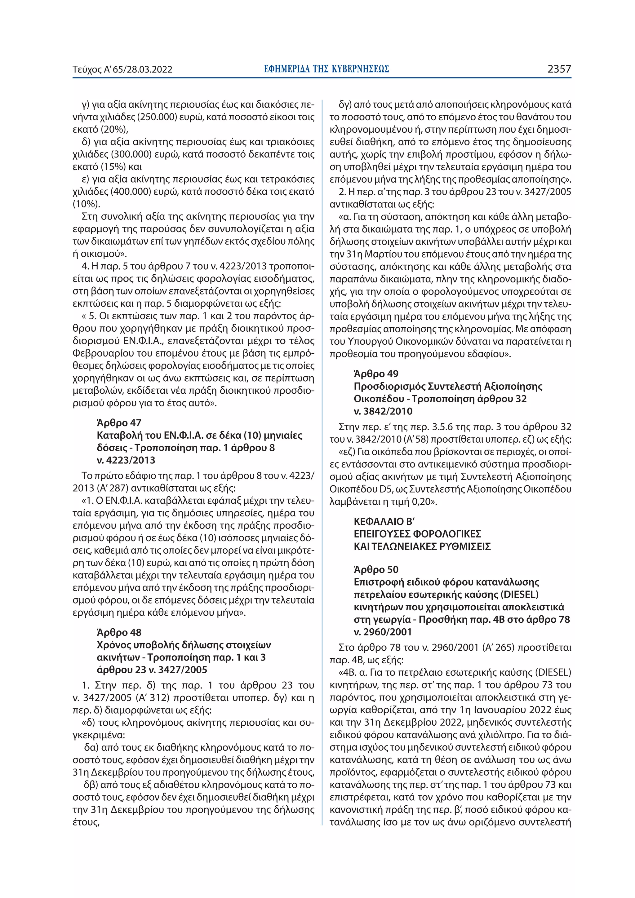 ΕΦΗΜΕΡΙ∆Α TΗΣ ΚΥΒΕΡΝΗΣΕΩΣ 2357
Τεύχος A’65/28.03.2022
γ) για αξία ακίνητης περιουσίας έως και διακόσιες πε-
νήντα χιλιάδες (250.000) ευρώ, κατά ποσοστό είκοσι τοις
εκατό (20%),
δ) για αξία ακίνητης περιουσίας έως και τριακόσιες
χιλιάδες (300.000) ευρώ, κατά ποσοστό δεκαπέντε τοις
εκατό (15%) και
ε) για αξία ακίνητης περιουσίας έως και τετρακόσιες
χιλιάδες (400.000) ευρώ, κατά ποσοστό δέκα τοις εκατό
(10%).
Στη συνολική αξία της ακίνητης περιουσίας για την
εφαρμογή της παρούσας δεν συνυπολογίζεται η αξία
των δικαιωμάτων επί των γηπέδων εκτός σχεδίου πόλης
ή οικισμού».
4. Η παρ. 5 του άρθρου 7 του ν. 4223/2013 τροποποι-
είται ως προς τις δηλώσεις φορολογίας εισοδήματος,
στη βάση των οποίων επανεξετάζονται οι χορηγηθείσες
εκπτώσεις και η παρ. 5 διαμορφώνεται ως εξής:
« 5. Οι εκπτώσεις των παρ. 1 και 2 του παρόντος άρ-
θρου που χορηγήθηκαν με πράξη διοικητικού προσ-
διορισμού ΕΝ.Φ.Ι.Α., επανεξετάζονται μέχρι το τέλος
Φεβρουαρίου του επομένου έτους με βάση τις εμπρό-
θεσμες δηλώσεις φορολογίας εισοδήματος με τις οποίες
χορηγήθηκαν οι ως άνω εκπτώσεις και, σε περίπτωση
μεταβολών, εκδίδεται νέα πράξη διοικητικού προσδιο-
ρισμού φόρου για το έτος αυτό».
Άρθρο 47
Καταβολή του ΕΝ.Φ.Ι.Α. σε δέκα (10) μηνιαίες
δόσεις - Τροποποίηση παρ. 1 άρθρου 8
ν. 4223/2013
Το πρώτο εδάφιο της παρ. 1 του άρθρου 8 του ν. 4223/
2013 (Α’ 287) αντικαθίσταται ως εξής:
«1. Ο ΕΝ.Φ.Ι.Α. καταβάλλεται εφάπαξ μέχρι την τελευ-
ταία εργάσιμη, για τις δημόσιες υπηρεσίες, ημέρα του
επόμενου μήνα από την έκδοση της πράξης προσδιο-
ρισμού φόρου ή σε έως δέκα (10) ισόποσες μηνιαίες δό-
σεις, καθεμιά από τις οποίες δεν μπορεί να είναι μικρότε-
ρη των δέκα (10) ευρώ, και από τις οποίες η πρώτη δόση
καταβάλλεται μέχρι την τελευταία εργάσιμη ημέρα του
επόμενου μήνα από την έκδοση της πράξης προσδιορι-
σμού φόρου, οι δε επόμενες δόσεις μέχρι την τελευταία
εργάσιμη ημέρα κάθε επόμενου μήνα».
Άρθρο 48
Χρόνος υποβολής δήλωσης στοιχείων
ακινήτων - Τροποποίηση παρ. 1 και 3
άρθρου 23 ν. 3427/2005
1. Στην περ.  δ) της παρ.  1 του άρθρου 23 του
ν. 3427/2005 (Α’ 312) προστίθεται υποπερ. δγ) και η
περ. δ) διαμορφώνεται ως εξής:
«δ) τους κληρονόμους ακίνητης περιουσίας και συ-
γκεκριμένα:
δα) από τους εκ διαθήκης κληρονόμους κατά το πο-
σοστό τους, εφόσον έχει δημοσιευθεί διαθήκη μέχρι την
31η Δεκεμβρίου του προηγούμενου της δήλωσης έτους,
δβ) από τους εξ αδιαθέτου κληρονόμους κατά το πο-
σοστό τους, εφόσον δεν έχει δημοσιευθεί διαθήκη μέχρι
την 31η Δεκεμβρίου του προηγούμενου της δήλωσης
έτους,
δγ) από τους μετά από αποποιήσεις κληρονόμους κατά
το ποσοστό τους, από το επόμενο έτος του θανάτου του
κληρονομουμένου ή, στην περίπτωση που έχει δημοσι-
ευθεί διαθήκη, από το επόμενο έτος της δημοσίευσης
αυτής, χωρίς την επιβολή προστίμου, εφόσον η δήλω-
ση υποβληθεί μέχρι την τελευταία εργάσιμη ημέρα του
επόμενου μήνα της λήξης της προθεσμίας αποποίησης».
2. Η περ. α’της παρ. 3 του άρθρου 23 του ν. 3427/2005
αντικαθίσταται ως εξής:
«α. Για τη σύσταση, απόκτηση και κάθε άλλη μεταβο-
λή στα δικαιώματα της παρ. 1, ο υπόχρεος σε υποβολή
δήλωσης στοιχείων ακινήτων υποβάλλει αυτήν μέχρι και
την 31η Μαρτίου του επόμενου έτους από την ημέρα της
σύστασης, απόκτησης και κάθε άλλης μεταβολής στα
παραπάνω δικαιώματα, πλην της κληρονομικής διαδο-
χής, για την οποία ο φορολογούμενος υποχρεούται σε
υποβολή δήλωσης στοιχείων ακινήτων μέχρι την τελευ-
ταία εργάσιμη ημέρα του επόμενου μήνα της λήξης της
προθεσμίας αποποίησης της κληρονομίας. Με απόφαση
του Υπουργού Οικονομικών δύναται να παρατείνεται η
προθεσμία του προηγούμενου εδαφίου».
Άρθρο 49
Προσδιορισμός Συντελεστή Αξιοποίησης
Οικοπέδου - Τροποποίηση άρθρου 32
ν. 3842/2010
Στην περ. ε’ της περ. 3.5.6 της παρ. 3 του άρθρου 32
του ν. 3842/2010 (Α’ 58) προστίθεται υποπερ. εζ) ως εξής:
«εζ) Για οικόπεδα που βρίσκονται σε περιοχές, οι οποί-
ες εντάσσονται στο αντικειμενικό σύστημα προσδιορι-
σμού αξίας ακινήτων με τιμή Συντελεστή Αξιοποίησης
Οικοπέδου D5, ως Συντελεστής Αξιοποίησης Οικοπέδου
λαμβάνεται η τιμή 0,20».
ΚΕΦΑΛΑΙΟ B’
ΕΠΕΙΓΟΥΣΕΣ ΦΟΡΟΛΟΓΙΚΕΣ
ΚΑΙ ΤΕΛΩΝΕΙΑΚΕΣ ΡΥΘΜΙΣΕΙΣ
Άρθρο 50
Επιστροφή ειδικού φόρου κατανάλωσης
πετρελαίου εσωτερικής καύσης (DIESEL)
κινητήρων που χρησιμοποιείται αποκλειστικά
στη γεωργία - Προσθήκη παρ. 4Β στο άρθρο 78
ν. 2960/2001
Στο άρθρο 78 του ν. 2960/2001 (Α’ 265) προστίθεται
παρ. 4Β, ως εξής:
«4Β. α. Για το πετρέλαιο εσωτερικής καύσης (DIESEL)
κινητήρων, της περ. στ’ της παρ. 1 του άρθρου 73 του
παρόντος, που χρησιμοποιείται αποκλειστικά στη γε-
ωργία καθορίζεται, από την 1η Ιανουαρίου 2022 έως
και την 31η Δεκεμβρίου 2022, μηδενικός συντελεστής
ειδικού φόρου κατανάλωσης ανά χιλιόλιτρο. Για το διά-
στημα ισχύος του μηδενικού συντελεστή ειδικού φόρου
κατανάλωσης, κατά τη θέση σε ανάλωση του ως άνω
προϊόντος, εφαρμόζεται ο συντελεστής ειδικού φόρου
κατανάλωσης της περ. στ’της παρ. 1 του άρθρου 73 και
επιστρέφεται, κατά τον χρόνο που καθορίζεται με την
κανονιστική πράξη της περ. β’, ποσό ειδικού φόρου κα-
τανάλωσης ίσο με τον ως άνω οριζόμενο συντελεστή
 