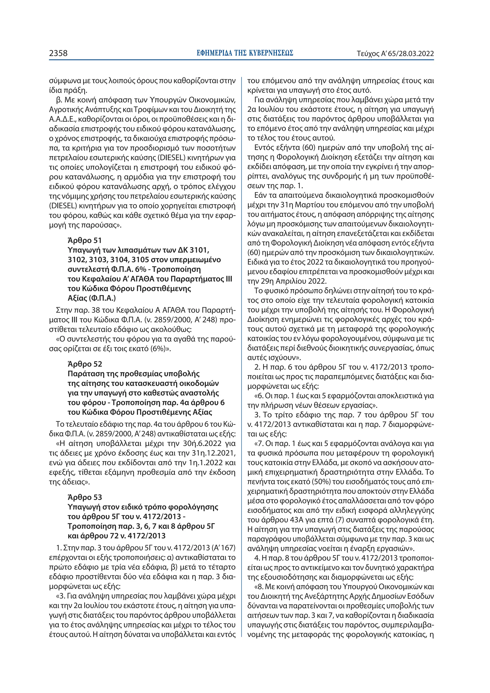 ΕΦΗΜΕΡΙ∆Α TΗΣ ΚΥΒΕΡΝΗΣΕΩΣ
2358 Τεύχος A’65/28.03.2022
σύμφωνα με τους λοιπούς όρους που καθορίζονται στην
ίδια πράξη.
β. Με κοινή απόφαση των Υπουργών Οικονομικών,
Αγροτικής Ανάπτυξης καιΤροφίμων και του Διοικητή της
Α.Α.Δ.Ε., καθορίζονται οι όροι, οι προϋποθέσεις και η δι-
αδικασία επιστροφής του ειδικού φόρου κατανάλωσης,
ο χρόνος επιστροφής, τα δικαιούχα επιστροφής πρόσω-
πα, τα κριτήρια για τον προσδιορισμό των ποσοτήτων
πετρελαίου εσωτερικής καύσης (DIESEL) κινητήρων για
τις οποίες υπολογίζεται η επιστροφή του ειδικού φό-
ρου κατανάλωσης, η αρμόδια για την επιστροφή του
ειδικού φόρου κατανάλωσης αρχή, ο τρόπος ελέγχου
της νόμιμης χρήσης του πετρελαίου εσωτερικής καύσης
(DIESEL) κινητήρων για το οποίο χορηγείται επιστροφή
του φόρου, καθώς και κάθε σχετικό θέμα για την εφαρ-
μογή της παρούσας».
Άρθρο 51
Υπαγωγή των λιπασμάτων των ΔΚ 3101,
3102, 3103, 3104, 3105 στον υπερμειωμένο
συντελεστή Φ.Π.Α. 6% - Τροποποίηση
του Κεφαλαίου Α’ΑΓΑΘΑ του Παραρτήματος ΙΙΙ
του Κώδικα Φόρου Προστιθέμενης
Αξίας (Φ.Π.Α.)
Στην παρ. 38 του Κεφαλαίου Α ΑΓΑΘΑ του Παραρτή-
ματος III του Κώδικα Φ.Π.Α. (ν. 2859/2000, Α’ 248) προ-
στίθεται τελευταίο εδάφιο ως ακολούθως:
«Ο συντελεστής του φόρου για τα αγαθά της παρού-
σας ορίζεται σε έξι τοις εκατό (6%)».
Άρθρο 52
Παράταση της προθεσμίας υποβολής
της αίτησης του κατασκευαστή οικοδομών
για την υπαγωγή στο καθεστώς αναστολής
του φόρου - Τροποποίηση παρ. 4α άρθρου 6
του Κώδικα Φόρου Προστιθέμενης Αξίας
Το τελευταίο εδάφιο της παρ. 4α του άρθρου 6 του Κώ-
δικα Φ.Π.Α. (ν. 2859/2000, Α’248) αντικαθίσταται ως εξής:
«Η αίτηση υποβάλλεται μέχρι την 30ή.6.2022 για
τις άδειες με χρόνο έκδοσης έως και την 31η.12.2021,
ενώ για άδειες που εκδίδονται από την 1η.1.2022 και
εφεξής, τίθεται εξάμηνη προθεσμία από την έκδοση
της άδειας».
Άρθρο 53
Υπαγωγή στον ειδικό τρόπο φορολόγησης
του άρθρου 5Γ του ν. 4172/2013 -
Τροποποίηση παρ. 3, 6, 7 και 8 άρθρου 5Γ
και άρθρου 72 ν. 4172/2013
1. Στην παρ. 3 του άρθρου 5Γ του ν. 4172/2013 (Α’ 167)
επέρχονται οι εξής τροποποιήσεις: α) αντικαθίσταται το
πρώτο εδάφιο με τρία νέα εδάφια, β) μετά το τέταρτο
εδάφιο προστίθενται δύο νέα εδάφια και η παρ. 3 δια-
μορφώνεται ως εξής:
«3. Για ανάληψη υπηρεσίας που λαμβάνει χώρα μέχρι
και την 2α Ιουλίου του εκάστοτε έτους, η αίτηση για υπα-
γωγή στις διατάξεις του παρόντος άρθρου υποβάλλεται
για το έτος ανάληψης υπηρεσίας και μέχρι το τέλος του
έτους αυτού. Η αίτηση δύναται να υποβάλλεται και εντός
του επόμενου από την ανάληψη υπηρεσίας έτους και
κρίνεται για υπαγωγή στο έτος αυτό.
Για ανάληψη υπηρεσίας που λαμβάνει χώρα μετά την
2α Ιουλίου του εκάστοτε έτους, η αίτηση για υπαγωγή
στις διατάξεις του παρόντος άρθρου υποβάλλεται για
το επόμενο έτος από την ανάληψη υπηρεσίας και μέχρι
το τέλος του έτους αυτού.
Εντός εξήντα (60) ημερών από την υποβολή της αί-
τησης η Φορολογική Διοίκηση εξετάζει την αίτηση και
εκδίδει απόφαση, με την οποία την εγκρίνει ή την απορ-
ρίπτει, αναλόγως της συνδρομής ή μη των προϋποθέ-
σεων της παρ. 1.
Εάν τα απαιτούμενα δικαιολογητικά προσκομισθούν
μέχρι την 31η Μαρτίου του επόμενου από την υποβολή
του αιτήματος έτους, η απόφαση απόρριψης της αίτησης
λόγω μη προσκόμισης των απαιτούμενων δικαιολογητι-
κών ανακαλείται, η αίτηση επανεξετάζεται και εκδίδεται
από τη Φορολογική Διοίκηση νέα απόφαση εντός εξήντα
(60) ημερών από την προσκόμιση των δικαιολογητικών.
Ειδικά για το έτος 2022 τα δικαιολογητικά του προηγού-
μενου εδαφίου επιτρέπεται να προσκομισθούν μέχρι και
την 29η Απριλίου 2022.
Το φυσικό πρόσωπο δηλώνει στην αίτησή του το κρά-
τος στο οποίο είχε την τελευταία φορολογική κατοικία
του μέχρι την υποβολή της αίτησής του. Η Φορολογική
Διοίκηση ενημερώνει τις φορολογικές αρχές του κρά-
τους αυτού σχετικά με τη μεταφορά της φορολογικής
κατοικίας του εν λόγω φορολογουμένου, σύμφωνα με τις
διατάξεις περί διεθνούς διοικητικής συνεργασίας, όπως
αυτές ισχύουν».
2. Η παρ. 6 του άρθρου 5Γ του ν. 4172/2013 τροπο-
ποιείται ως προς τις παραπεμπόμενες διατάξεις και δια-
μορφώνεται ως εξής:
«6. Οι παρ. 1 έως και 5 εφαρμόζονται αποκλειστικά για
την πλήρωση νέων θέσεων εργασίας».
3. Το τρίτο εδάφιο της παρ. 7 του άρθρου 5Γ του
ν. 4172/2013 αντικαθίσταται και η παρ. 7 διαμορφώνε-
ται ως εξής:
«7. Οι παρ. 1 έως και 5 εφαρμόζονται ανάλογα και για
τα φυσικά πρόσωπα που μεταφέρουν τη φορολογική
τους κατοικία στην Ελλάδα, με σκοπό να ασκήσουν ατο-
μική επιχειρηματική δραστηριότητα στην Ελλάδα. Το
πενήντα τοις εκατό (50%) του εισοδήματός τους από επι-
χειρηματική δραστηριότητα που αποκτούν στην Ελλάδα
μέσα στο φορολογικό έτος απαλλάσσεται από τον φόρο
εισοδήματος και από την ειδική εισφορά αλληλεγγύης
του άρθρου 43Α για επτά (7) συναπτά φορολογικά έτη.
Η αίτηση για την υπαγωγή στις διατάξεις της παρούσας
παραγράφου υποβάλλεται σύμφωνα με την παρ. 3 και ως
ανάληψη υπηρεσίας νοείται η έναρξη εργασιών».
4. Η παρ. 8 του άρθρου 5Γ του ν. 4172/2013 τροποποι-
είται ως προς το αντικείμενο και τον δυνητικό χαρακτήρα
της εξουσιοδότησης και διαμορφώνεται ως εξής:
«8. Με κοινή απόφαση του Υπουργού Οικονομικών και
του Διοικητή της Ανεξάρτητης Αρχής Δημοσίων Εσόδων
δύνανται να παρατείνονται οι προθεσμίες υποβολής των
αιτήσεων των παρ. 3 και 7, να καθορίζονται η διαδικασία
υπαγωγής στις διατάξεις του παρόντος, συμπεριλαμβα-
νομένης της μεταφοράς της φορολογικής κατοικίας, η
 