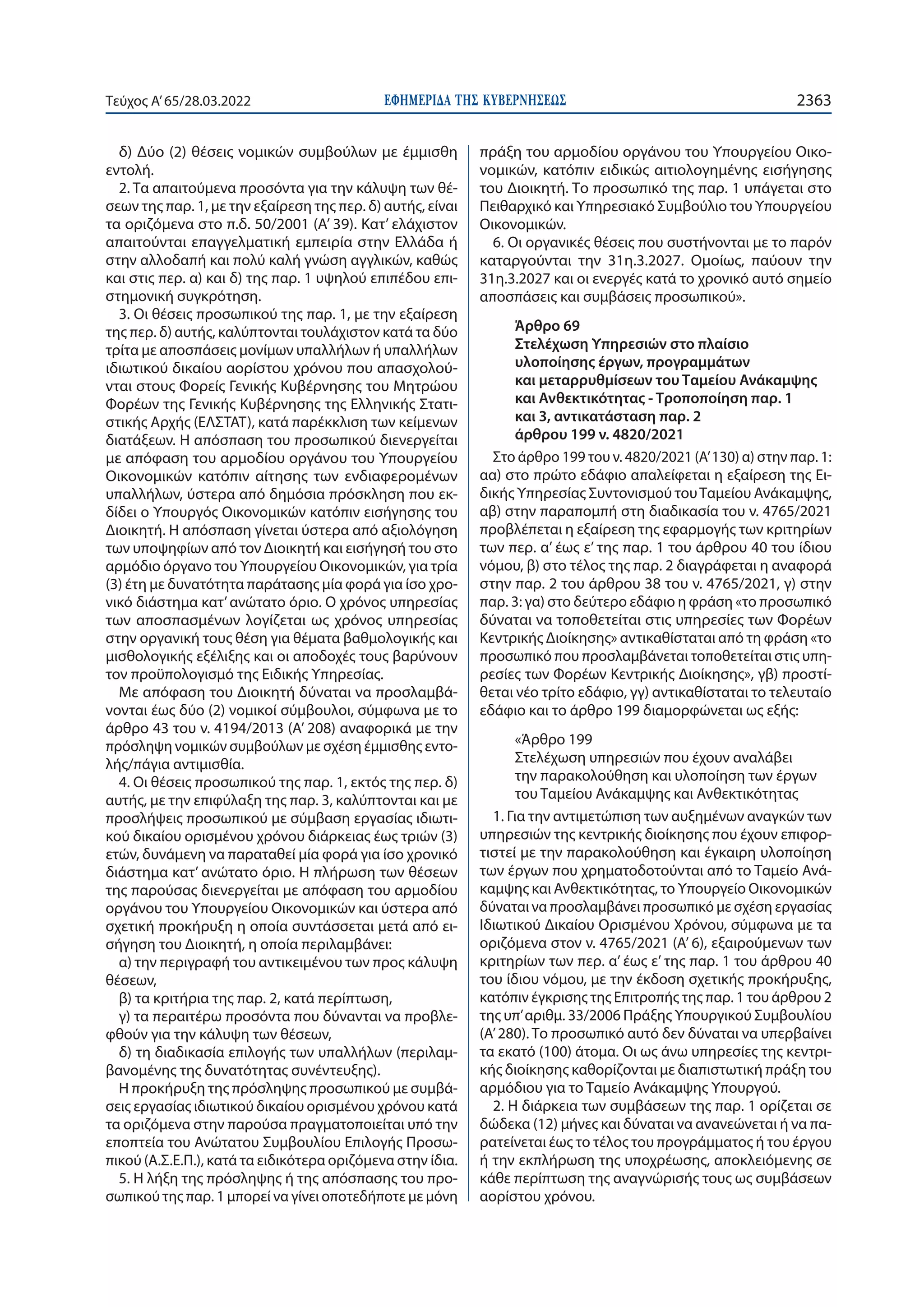 ΕΦΗΜΕΡΙ∆Α TΗΣ ΚΥΒΕΡΝΗΣΕΩΣ 2363
Τεύχος A’65/28.03.2022
δ) Δύο (2) θέσεις νομικών συμβούλων με έμμισθη
εντολή.
2. Τα απαιτούμενα προσόντα για την κάλυψη των θέ-
σεων της παρ. 1, με την εξαίρεση της περ. δ) αυτής, είναι
τα οριζόμενα στο π.δ. 50/2001 (Α’ 39). Kατ’ ελάχιστον
απαιτούνται επαγγελματική εμπειρία στην Ελλάδα ή
στην αλλοδαπή και πολύ καλή γνώση αγγλικών, καθώς
και στις περ. α) και δ) της παρ. 1 υψηλού επιπέδου επι-
στημονική συγκρότηση.
3. Οι θέσεις προσωπικού της παρ. 1, με την εξαίρεση
της περ. δ) αυτής, καλύπτονται τουλάχιστον κατά τα δύο
τρίτα με αποσπάσεις μονίμων υπαλλήλων ή υπαλλήλων
ιδιωτικού δικαίου αορίστου χρόνου που απασχολού-
νται στους Φορείς Γενικής Κυβέρνησης του Μητρώου
Φορέων της Γενικής Κυβέρνησης της Ελληνικής Στατι-
στικής Αρχής (ΕΛΣΤΑΤ), κατά παρέκκλιση των κείμενων
διατάξεων. Η απόσπαση του προσωπικού διενεργείται
με απόφαση του αρμοδίου οργάνου του Υπουργείου
Οικονομικών κατόπιν αίτησης των ενδιαφερομένων
υπαλλήλων, ύστερα από δημόσια πρόσκληση που εκ-
δίδει ο Υπουργός Οικονομικών κατόπιν εισήγησης του
Διοικητή. Η απόσπαση γίνεται ύστερα από αξιολόγηση
των υποψηφίων από τον Διοικητή και εισήγησή του στο
αρμόδιο όργανο του Υπουργείου Οικονομικών, για τρία
(3) έτη με δυνατότητα παράτασης μία φορά για ίσο χρο-
νικό διάστημα κατ’ανώτατο όριο. Ο χρόνος υπηρεσίας
των αποσπασμένων λογίζεται ως χρόνος υπηρεσίας
στην οργανική τους θέση για θέματα βαθμολογικής και
μισθολογικής εξέλιξης και οι αποδοχές τους βαρύνουν
τον προϋπολογισμό της Ειδικής Υπηρεσίας.
Με απόφαση του Διοικητή δύναται να προσλαμβά-
νονται έως δύο (2) νομικοί σύμβουλοι, σύμφωνα με το
άρθρο 43 του ν. 4194/2013 (Α’ 208) αναφορικά με την
πρόσληψη νομικών συμβούλων με σχέση έμμισθης εντο-
λής/πάγια αντιμισθία.
4. Οι θέσεις προσωπικού της παρ. 1, εκτός της περ. δ)
αυτής, με την επιφύλαξη της παρ. 3, καλύπτονται και με
προσλήψεις προσωπικού με σύμβαση εργασίας ιδιωτι-
κού δικαίου ορισμένου χρόνου διάρκειας έως τριών (3)
ετών, δυνάμενη να παραταθεί μία φορά για ίσο χρονικό
διάστημα κατ’ ανώτατο όριο. Η πλήρωση των θέσεων
της παρούσας διενεργείται με απόφαση του αρμοδίου
οργάνου του Υπουργείου Οικονομικών και ύστερα από
σχετική προκήρυξη η οποία συντάσσεται μετά από ει-
σήγηση του Διοικητή, η οποία περιλαμβάνει:
α) την περιγραφή του αντικειμένου των προς κάλυψη
θέσεων,
β) τα κριτήρια της παρ. 2, κατά περίπτωση,
γ) τα περαιτέρω προσόντα που δύνανται να προβλε-
φθούν για την κάλυψη των θέσεων,
δ) τη διαδικασία επιλογής των υπαλλήλων (περιλαμ-
βανομένης της δυνατότητας συνέντευξης).
Η προκήρυξη της πρόσληψης προσωπικού με συμβά-
σεις εργασίας ιδιωτικού δικαίου ορισμένου χρόνου κατά
τα οριζόμενα στην παρούσα πραγματοποιείται υπό την
εποπτεία του Ανώτατου Συμβουλίου Επιλογής Προσω-
πικού (Α.Σ.Ε.Π.), κατά τα ειδικότερα οριζόμενα στην ίδια.
5. Η λήξη της πρόσληψης ή της απόσπασης του προ-
σωπικού της παρ. 1 μπορεί να γίνει οποτεδήποτε με μόνη
πράξη του αρμοδίου οργάνου του Υπουργείου Οικο-
νομικών, κατόπιν ειδικώς αιτιολογημένης εισήγησης
του Διοικητή. Το προσωπικό της παρ. 1 υπάγεται στο
Πειθαρχικό και Υπηρεσιακό Συμβούλιο του Υπουργείου
Οικονομικών.
6. Οι οργανικές θέσεις που συστήνονται με το παρόν
καταργούνται την 31η.3.2027. Ομοίως, παύουν την
31η.3.2027 και οι ενεργές κατά το χρονικό αυτό σημείο
αποσπάσεις και συμβάσεις προσωπικού».
Άρθρο 69
Στελέχωση Υπηρεσιών στο πλαίσιο
υλοποίησης έργων, προγραμμάτων
και μεταρρυθμίσεων του Ταμείου Ανάκαμψης
και Ανθεκτικότητας - Τροποποίηση παρ. 1
και 3, αντικατάσταση παρ. 2
άρθρου 199 ν. 4820/2021
Στο άρθρο 199 του ν. 4820/2021 (Α’ 130) α) στην παρ. 1:
αα) στο πρώτο εδάφιο απαλείφεται η εξαίρεση της Ει-
δικής Υπηρεσίας Συντονισμού τουΤαμείου Ανάκαμψης,
αβ) στην παραπομπή στη διαδικασία του ν. 4765/2021
προβλέπεται η εξαίρεση της εφαρμογής των κριτηρίων
των περ. α’ έως ε’ της παρ. 1 του άρθρου 40 του ίδιου
νόμου, β) στο τέλος της παρ. 2 διαγράφεται η αναφορά
στην παρ. 2 του άρθρου 38 του ν. 4765/2021, γ) στην
παρ. 3: γα) στο δεύτερο εδάφιο η φράση «το προσωπικό
δύναται να τοποθετείται στις υπηρεσίες των Φορέων
Κεντρικής Διοίκησης» αντικαθίσταται από τη φράση «το
προσωπικό που προσλαμβάνεται τοποθετείται στις υπη-
ρεσίες των Φορέων Κεντρικής Διοίκησης», γβ) προστί-
θεται νέο τρίτο εδάφιο, γγ) αντικαθίσταται το τελευταίο
εδάφιο και το άρθρο 199 διαμορφώνεται ως εξής:
«Άρθρο 199
Στελέχωση υπηρεσιών που έχουν αναλάβει
την παρακολούθηση και υλοποίηση των έργων
του Ταμείου Ανάκαμψης και Ανθεκτικότητας
1. Για την αντιμετώπιση των αυξημένων αναγκών των
υπηρεσιών της κεντρικής διοίκησης που έχουν επιφορ-
τιστεί με την παρακολούθηση και έγκαιρη υλοποίηση
των έργων που χρηματοδοτούνται από το Ταμείο Ανά-
καμψης και Ανθεκτικότητας, το Υπουργείο Οικονομικών
δύναται να προσλαμβάνει προσωπικό με σχέση εργασίας
Ιδιωτικού Δικαίου Ορισμένου Χρόνου, σύμφωνα με τα
οριζόμενα στον ν. 4765/2021 (Α’ 6), εξαιρούμενων των
κριτηρίων των περ. α’ έως ε’ της παρ. 1 του άρθρου 40
του ίδιου νόμου, με την έκδοση σχετικής προκήρυξης,
κατόπιν έγκρισης της Επιτροπής της παρ. 1 του άρθρου 2
της υπ’αριθμ. 33/2006 Πράξης Υπουργικού Συμβουλίου
(Α’ 280). Το προσωπικό αυτό δεν δύναται να υπερβαίνει
τα εκατό (100) άτομα. Οι ως άνω υπηρεσίες της κεντρι-
κής διοίκησης καθορίζονται με διαπιστωτική πράξη του
αρμόδιου για το Ταμείο Ανάκαμψης Υπουργού.
2. Η διάρκεια των συμβάσεων της παρ. 1 ορίζεται σε
δώδεκα (12) μήνες και δύναται να ανανεώνεται ή να πα-
ρατείνεται έως το τέλος του προγράμματος ή του έργου
ή την εκπλήρωση της υποχρέωσης, αποκλειόμενης σε
κάθε περίπτωση της αναγνώρισής τους ως συμβάσεων
αορίστου χρόνου.
 