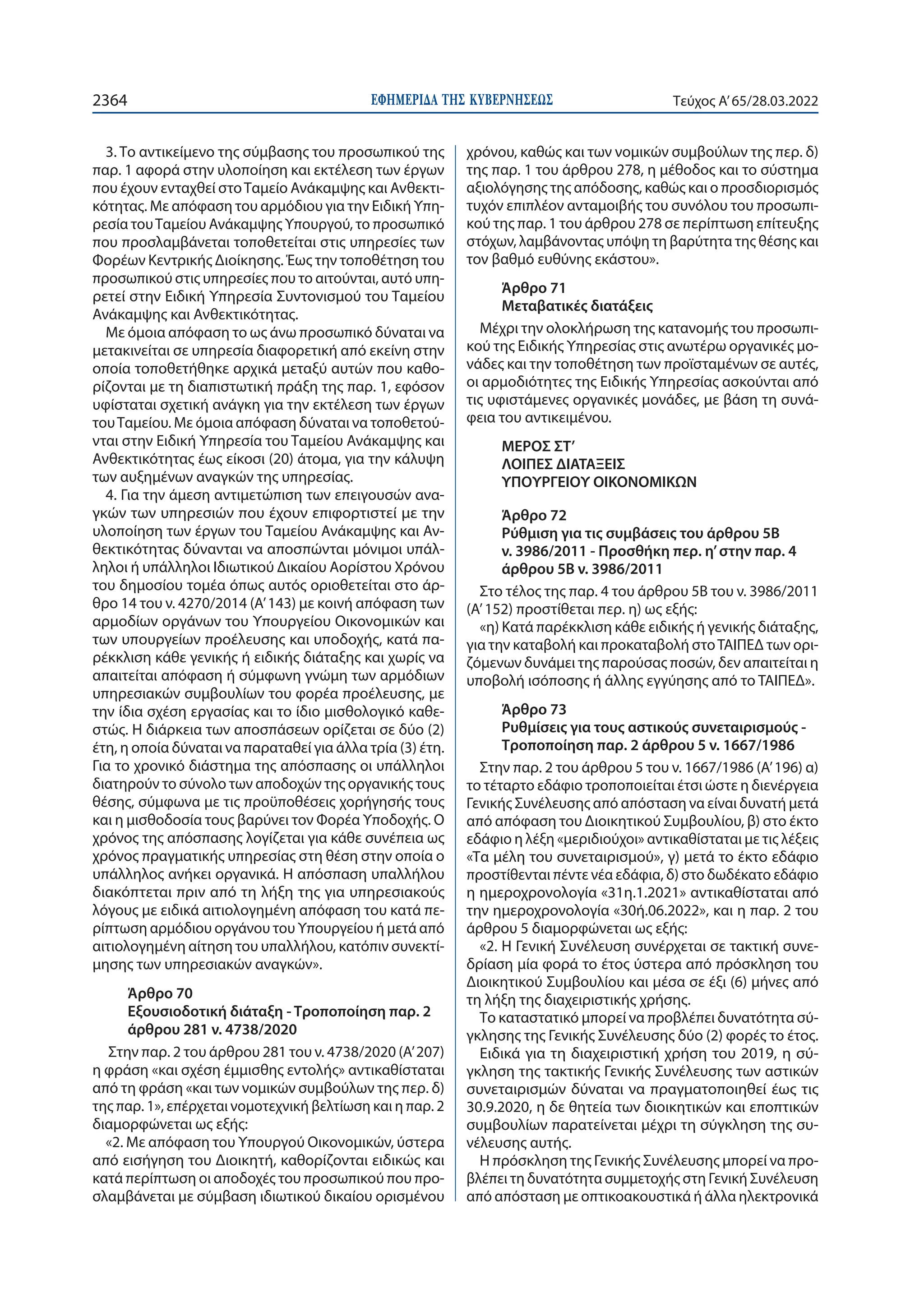 ΕΦΗΜΕΡΙ∆Α TΗΣ ΚΥΒΕΡΝΗΣΕΩΣ
2364 Τεύχος A’65/28.03.2022
3. Το αντικείμενο της σύμβασης του προσωπικού της
παρ. 1 αφορά στην υλοποίηση και εκτέλεση των έργων
που έχουν ενταχθεί στοΤαμείο Ανάκαμψης και Ανθεκτι-
κότητας. Με απόφαση του αρμόδιου για την Ειδική Υπη-
ρεσία τουΤαμείου Ανάκαμψης Υπουργού, το προσωπικό
που προσλαμβάνεται τοποθετείται στις υπηρεσίες των
Φορέων Κεντρικής Διοίκησης. Έως την τοποθέτηση του
προσωπικού στις υπηρεσίες που το αιτούνται, αυτό υπη-
ρετεί στην Ειδική Υπηρεσία Συντονισμού του Ταμείου
Ανάκαμψης και Ανθεκτικότητας.
Με όμοια απόφαση το ως άνω προσωπικό δύναται να
μετακινείται σε υπηρεσία διαφορετική από εκείνη στην
οποία τοποθετήθηκε αρχικά μεταξύ αυτών που καθο-
ρίζονται με τη διαπιστωτική πράξη της παρ. 1, εφόσον
υφίσταται σχετική ανάγκη για την εκτέλεση των έργων
τουΤαμείου. Με όμοια απόφαση δύναται να τοποθετού-
νται στην Ειδική Υπηρεσία του Ταμείου Ανάκαμψης και
Ανθεκτικότητας έως είκοσι (20) άτομα, για την κάλυψη
των αυξημένων αναγκών της υπηρεσίας.
4. Για την άμεση αντιμετώπιση των επειγουσών ανα-
γκών των υπηρεσιών που έχουν επιφορτιστεί με την
υλοποίηση των έργων του Ταμείου Ανάκαμψης και Αν-
θεκτικότητας δύνανται να αποσπώνται μόνιμοι υπάλ-
ληλοι ή υπάλληλοι Ιδιωτικού Δικαίου Αορίστου Χρόνου
του δημοσίου τομέα όπως αυτός οριοθετείται στο άρ-
θρο 14 του ν. 4270/2014 (Α’ 143) με κοινή απόφαση των
αρμοδίων οργάνων του Υπουργείου Οικονομικών και
των υπουργείων προέλευσης και υποδοχής, κατά πα-
ρέκκλιση κάθε γενικής ή ειδικής διάταξης και χωρίς να
απαιτείται απόφαση ή σύμφωνη γνώμη των αρμόδιων
υπηρεσιακών συμβουλίων του φορέα προέλευσης, με
την ίδια σχέση εργασίας και το ίδιο μισθολογικό καθε-
στώς. Η διάρκεια των αποσπάσεων ορίζεται σε δύο (2)
έτη, η οποία δύναται να παραταθεί για άλλα τρία (3) έτη.
Για το χρονικό διάστημα της απόσπασης οι υπάλληλοι
διατηρούν το σύνολο των αποδοχών της οργανικής τους
θέσης, σύμφωνα με τις προϋποθέσεις χορήγησής τους
και η μισθοδοσία τους βαρύνει τον Φορέα Υποδοχής. Ο
χρόνος της απόσπασης λογίζεται για κάθε συνέπεια ως
χρόνος πραγματικής υπηρεσίας στη θέση στην οποία ο
υπάλληλος ανήκει οργανικά. Η απόσπαση υπαλλήλου
διακόπτεται πριν από τη λήξη της για υπηρεσιακούς
λόγους με ειδικά αιτιολογημένη απόφαση του κατά πε-
ρίπτωση αρμόδιου οργάνου του Υπουργείου ή μετά από
αιτιολογημένη αίτηση του υπαλλήλου, κατόπιν συνεκτί-
μησης των υπηρεσιακών αναγκών».
Άρθρο 70
Εξουσιοδοτική διάταξη - Τροποποίηση παρ. 2
άρθρου 281 ν. 4738/2020
Στην παρ. 2 του άρθρου 281 του ν. 4738/2020 (Α’ 207)
η φράση «και σχέση έμμισθης εντολής» αντικαθίσταται
από τη φράση «και των νομικών συμβούλων της περ. δ)
της παρ. 1», επέρχεται νομοτεχνική βελτίωση και η παρ. 2
διαμορφώνεται ως εξής:
«2. Με απόφαση του Υπουργού Οικονομικών, ύστερα
από εισήγηση του Διοικητή, καθορίζονται ειδικώς και
κατά περίπτωση οι αποδοχές του προσωπικού που προ-
σλαμβάνεται με σύμβαση ιδιωτικού δικαίου ορισμένου
χρόνου, καθώς και των νομικών συμβούλων της περ. δ)
της παρ. 1 του άρθρου 278, η μέθοδος και το σύστημα
αξιολόγησης της απόδοσης, καθώς και ο προσδιορισμός
τυχόν επιπλέον ανταμοιβής του συνόλου του προσωπι-
κού της παρ. 1 του άρθρου 278 σε περίπτωση επίτευξης
στόχων, λαμβάνοντας υπόψη τη βαρύτητα της θέσης και
τον βαθμό ευθύνης εκάστου».
Άρθρο 71
Μεταβατικές διατάξεις
Μέχρι την ολοκλήρωση της κατανομής του προσωπι-
κού της Ειδικής Υπηρεσίας στις ανωτέρω οργανικές μο-
νάδες και την τοποθέτηση των προϊσταμένων σε αυτές,
οι αρμοδιότητες της Ειδικής Υπηρεσίας ασκούνται από
τις υφιστάμενες οργανικές μονάδες, με βάση τη συνά-
φεια του αντικειμένου.
ΜΕΡΟΣ ΣΤ’
ΛΟΙΠΕΣ ΔΙΑΤΑΞΕΙΣ
ΥΠΟΥΡΓΕΙΟΥ ΟΙΚΟΝΟΜΙΚΩΝ
Άρθρο 72
Ρύθμιση για τις συμβάσεις του άρθρου 5Β
ν. 3986/2011 - Προσθήκη περ. η’στην παρ. 4
άρθρου 5Β ν. 3986/2011
Στο τέλος της παρ. 4 του άρθρου 5Β του ν. 3986/2011
(Α’ 152) προστίθεται περ. η) ως εξής:
«η) Κατά παρέκκλιση κάθε ειδικής ή γενικής διάταξης,
για την καταβολή και προκαταβολή στοΤΑΙΠΕΔ των ορι-
ζόμενων δυνάμει της παρούσας ποσών, δεν απαιτείται η
υποβολή ισόποσης ή άλλης εγγύησης από το ΤΑΙΠΕΔ».
Άρθρο 73
Ρυθμίσεις για τους αστικούς συνεταιρισμούς -
Τροποποίηση παρ. 2 άρθρου 5 ν. 1667/1986
Στην παρ. 2 του άρθρου 5 του ν. 1667/1986 (Α’ 196) α)
το τέταρτο εδάφιο τροποποιείται έτσι ώστε η διενέργεια
Γενικής Συνέλευσης από απόσταση να είναι δυνατή μετά
από απόφαση του Διοικητικού Συμβουλίου, β) στο έκτο
εδάφιο η λέξη «μεριδιούχοι» αντικαθίσταται με τις λέξεις
«Τα μέλη του συνεταιρισμού», γ) μετά το έκτο εδάφιο
προστίθενται πέντε νέα εδάφια, δ) στο δωδέκατο εδάφιο
η ημεροχρονολογία «31η.1.2021» αντικαθίσταται από
την ημεροχρονολογία «30ή.06.2022», και η παρ. 2 του
άρθρου 5 διαμορφώνεται ως εξής:
«2. Η Γενική Συνέλευση συνέρχεται σε τακτική συνε-
δρίαση μία φορά το έτος ύστερα από πρόσκληση του
Διοικητικού Συμβουλίου και μέσα σε έξι (6) μήνες από
τη λήξη της διαχειριστικής χρήσης.
Το καταστατικό μπορεί να προβλέπει δυνατότητα σύ-
γκλησης της Γενικής Συνέλευσης δύο (2) φορές το έτος.
Ειδικά για τη διαχειριστική χρήση του 2019, η σύ-
γκληση της τακτικής Γενικής Συνέλευσης των αστικών
συνεταιρισμών δύναται να πραγματοποιηθεί έως τις
30.9.2020, η δε θητεία των διοικητικών και εποπτικών
συμβουλίων παρατείνεται μέχρι τη σύγκληση της συ-
νέλευσης αυτής.
Η πρόσκληση της Γενικής Συνέλευσης μπορεί να προ-
βλέπει τη δυνατότητα συμμετοχής στη Γενική Συνέλευση
από απόσταση με οπτικοακουστικά ή άλλα ηλεκτρονικά
 