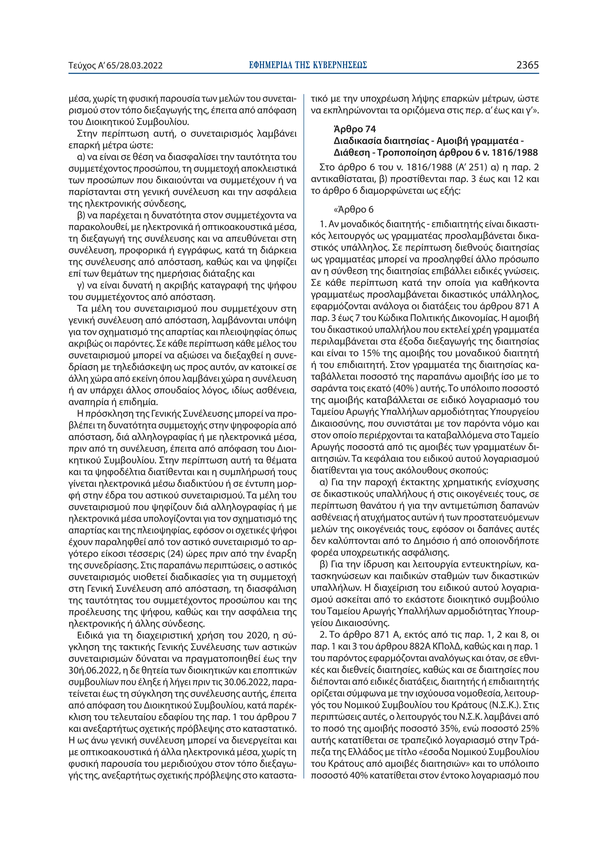 ΕΦΗΜΕΡΙ∆Α TΗΣ ΚΥΒΕΡΝΗΣΕΩΣ 2365
Τεύχος A’65/28.03.2022
μέσα, χωρίς τη φυσική παρουσία των μελών του συνεται-
ρισμού στον τόπο διεξαγωγής της, έπειτα από απόφαση
του Διοικητικού Συμβουλίου.
Στην περίπτωση αυτή, ο συνεταιρισμός λαμβάνει
επαρκή μέτρα ώστε:
α) να είναι σε θέση να διασφαλίσει την ταυτότητα του
συμμετέχοντος προσώπου, τη συμμετοχή αποκλειστικά
των προσώπων που δικαιούνται να συμμετέχουν ή να
παρίστανται στη γενική συνέλευση και την ασφάλεια
της ηλεκτρονικής σύνδεσης,
β) να παρέχεται η δυνατότητα στον συμμετέχοντα να
παρακολουθεί, με ηλεκτρονικά ή οπτικοακουστικά μέσα,
τη διεξαγωγή της συνέλευσης και να απευθύνεται στη
συνέλευση, προφορικά ή εγγράφως, κατά τη διάρκεια
της συνέλευσης από απόσταση, καθώς και να ψηφίζει
επί των θεμάτων της ημερήσιας διάταξης και
γ) να είναι δυνατή η ακριβής καταγραφή της ψήφου
του συμμετέχοντος από απόσταση.
Τα μέλη του συνεταιρισμού που συμμετέχουν στη
γενική συνέλευση από απόσταση, λαμβάνονται υπόψη
για τον σχηματισμό της απαρτίας και πλειοψηφίας όπως
ακριβώς οι παρόντες. Σε κάθε περίπτωση κάθε μέλος του
συνεταιρισμού μπορεί να αξιώσει να διεξαχθεί η συνε-
δρίαση με τηλεδιάσκεψη ως προς αυτόν, αν κατοικεί σε
άλλη χώρα από εκείνη όπου λαμβάνει χώρα η συνέλευση
ή αν υπάρχει άλλος σπουδαίος λόγος, ιδίως ασθένεια,
αναπηρία ή επιδημία.
Η πρόσκληση της Γενικής Συνέλευσης μπορεί να προ-
βλέπει τη δυνατότητα συμμετοχής στην ψηφοφορία από
απόσταση, διά αλληλογραφίας ή με ηλεκτρονικά μέσα,
πριν από τη συνέλευση, έπειτα από απόφαση του Διοι-
κητικού Συμβουλίου. Στην περίπτωση αυτή τα θέματα
και τα ψηφοδέλτια διατίθενται και η συμπλήρωσή τους
γίνεται ηλεκτρονικά μέσω διαδικτύου ή σε έντυπη μορ-
φή στην έδρα του αστικού συνεταιρισμού. Τα μέλη του
συνεταιρισμού που ψηφίζουν διά αλληλογραφίας ή με
ηλεκτρονικά μέσα υπολογίζονται για τον σχηματισμό της
απαρτίας και της πλειοψηφίας, εφόσον οι σχετικές ψήφοι
έχουν παραληφθεί από τον αστικό συνεταιρισμό το αρ-
γότερο είκοσι τέσσερις (24) ώρες πριν από την έναρξη
της συνεδρίασης. Στις παραπάνω περιπτώσεις, ο αστικός
συνεταιρισμός υιοθετεί διαδικασίες για τη συμμετοχή
στη Γενική Συνέλευση από απόσταση, τη διασφάλιση
της ταυτότητας του συμμετέχοντος προσώπου και της
προέλευσης της ψήφου, καθώς και την ασφάλεια της
ηλεκτρονικής ή άλλης σύνδεσης.
Ειδικά για τη διαχειριστική χρήση του 2020, η σύ-
γκληση της τακτικής Γενικής Συνέλευσης των αστικών
συνεταιρισμών δύναται να πραγματοποιηθεί έως την
30ή.06.2022, η δε θητεία των διοικητικών και εποπτικών
συμβουλίων που έληξε ή λήγει πριν τις 30.06.2022, παρα-
τείνεται έως τη σύγκληση της συνέλευσης αυτής, έπειτα
από απόφαση του Διοικητικού Συμβουλίου, κατά παρέκ-
κλιση του τελευταίου εδαφίου της παρ. 1 του άρθρου 7
και ανεξαρτήτως σχετικής πρόβλεψης στο καταστατικό.
Η ως άνω γενική συνέλευση μπορεί να διενεργείται και
με οπτικοακουστικά ή άλλα ηλεκτρονικά μέσα, χωρίς τη
φυσική παρουσία του μεριδιούχου στον τόπο διεξαγω-
γής της, ανεξαρτήτως σχετικής πρόβλεψης στο καταστα-
τικό με την υποχρέωση λήψης επαρκών μέτρων, ώστε
να εκπληρώνονται τα οριζόμενα στις περ. α’έως και γ’».
Άρθρο 74
Διαδικασία διαιτησίας - Αμοιβή γραμματέα -
Διάθεση - Τροποποίηση άρθρου 6 ν. 1816/1988
Στο άρθρο 6 του ν. 1816/1988 (Α’ 251) α) η παρ. 2
αντικαθίσταται, β) προστίθενται παρ. 3 έως και 12 και
το άρθρο 6 διαμορφώνεται ως εξής:
«Άρθρο 6
1. Αν μοναδικός διαιτητής - επιδιαιτητής είναι δικαστι-
κός λειτουργός ως γραμματέας προσλαμβάνεται δικα-
στικός υπάλληλος. Σε περίπτωση διεθνούς διαιτησίας
ως γραμματέας μπορεί να προσληφθεί άλλο πρόσωπο
αν η σύνθεση της διαιτησίας επιβάλλει ειδικές γνώσεις.
Σε κάθε περίπτωση κατά την οποία για καθήκοντα
γραμματέως προσλαμβάνεται δικαστικός υπάλληλος,
εφαρμόζονται ανάλογα οι διατάξεις του άρθρου 871 Α
παρ. 3 έως 7 του Κώδικα Πολιτικής Δικονομίας. Η αμοιβή
του δικαστικού υπαλλήλου που εκτελεί χρέη γραμματέα
περιλαμβάνεται στα έξοδα διεξαγωγής της διαιτησίας
και είναι το 15% της αμοιβής του μοναδικού διαιτητή
ή του επιδιαιτητή. Στον γραμματέα της διαιτησίας κα-
ταβάλλεται ποσοστό της παραπάνω αμοιβής ίσο με το
σαράντα τοις εκατό (40% ) αυτής.Το υπόλοιπο ποσοστό
της αμοιβής καταβάλλεται σε ειδικό λογαριασμό του
Ταμείου Αρωγής Υπαλλήλων αρμοδιότητας Υπουργείου
Δικαιοσύνης, που συνιστάται με τον παρόντα νόμο και
στον οποίο περιέρχονται τα καταβαλλόμενα στοΤαμείο
Αρωγής ποσοστά από τις αμοιβές των γραμματέων δι-
αιτησιών. Τα κεφάλαια του ειδικού αυτού λογαριασμού
διατίθενται για τους ακόλουθους σκοπούς:
α) Για την παροχή έκτακτης χρηματικής ενίσχυσης
σε δικαστικούς υπαλλήλους ή στις οικογένειές τους, σε
περίπτωση θανάτου ή για την αντιμετώπιση δαπανών
ασθένειας ή ατυχήματος αυτών ή των προστατευόμενων
μελών της οικογένειάς τους, εφόσον οι δαπάνες αυτές
δεν καλύπτονται από το Δημόσιο ή από οποιονδήποτε
φορέα υποχρεωτικής ασφάλισης.
β) Για την ίδρυση και λειτουργία εντευκτηρίων, κα-
τασκηνώσεων και παιδικών σταθμών των δικαστικών
υπαλλήλων. Η διαχείριση του ειδικού αυτού λογαρια-
σμού ασκείται από το εκάστοτε διοικητικό συμβούλιο
τουΤαμείου Αρωγής Υπαλλήλων αρμοδιότητας Υπουρ-
γείου Δικαιοσύνης.
2. Το άρθρο 871 Α, εκτός από τις παρ. 1, 2 και 8, οι
παρ. 1 και 3 του άρθρου 882Α ΚΠολΔ, καθώς και η παρ. 1
του παρόντος εφαρμόζονται αναλόγως και όταν, σε εθνι-
κές και διεθνείς διαιτησίες, καθώς και σε διαιτησίες που
διέπονται από ειδικές διατάξεις, διαιτητής ή επιδιαιτητής
ορίζεται σύμφωνα με την ισχύουσα νομοθεσία, λειτουρ-
γός του Νομικού Συμβουλίου του Κράτους (Ν.Σ.Κ.). Στις
περιπτώσεις αυτές, ο λειτουργός του Ν.Σ.Κ. λαμβάνει από
το ποσό της αμοιβής ποσοστό 35%, ενώ ποσοστό 25%
αυτής κατατίθεται σε τραπεζικό λογαριασμό στην Τρά-
πεζα της Ελλάδος με τίτλο «έσοδα Νομικού Συμβουλίου
του Κράτους από αμοιβές διαιτησιών» και το υπόλοιπο
ποσοστό 40% κατατίθεται στον έντοκο λογαριασμό που
 