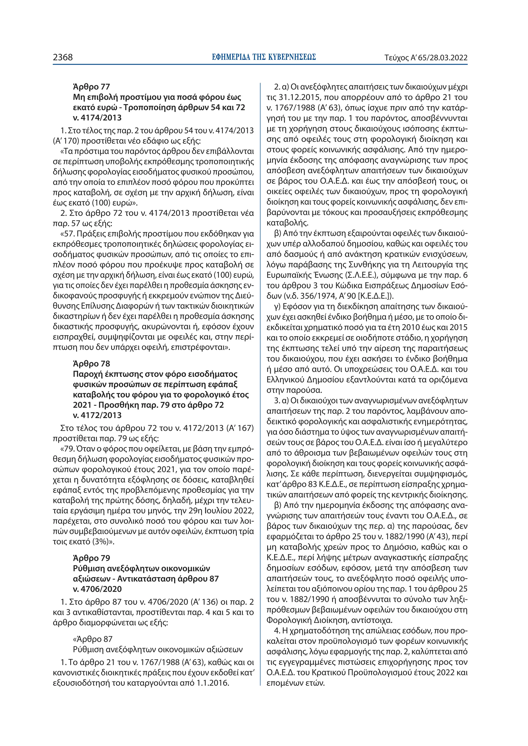 ΕΦΗΜΕΡΙ∆Α TΗΣ ΚΥΒΕΡΝΗΣΕΩΣ
2368 Τεύχος A’65/28.03.2022
Άρθρο 77
Μη επιβολή προστίμου για ποσά φόρου έως
εκατό ευρώ - Τροποποίηση άρθρων 54 και 72
ν. 4174/2013
1. Στο τέλος της παρ. 2 του άρθρου 54 του ν. 4174/2013
(Α’ 170) προστίθεται νέο εδάφιο ως εξής:
«Τα πρόστιμα του παρόντος άρθρου δεν επιβάλλονται
σε περίπτωση υποβολής εκπρόθεσμης τροποποιητικής
δήλωσης φορολογίας εισοδήματος φυσικού προσώπου,
από την οποία το επιπλέον ποσό φόρου που προκύπτει
προς καταβολή, σε σχέση με την αρχική δήλωση, είναι
έως εκατό (100) ευρώ».
2. Στο άρθρο 72 του ν. 4174/2013 προστίθεται νέα
παρ. 57 ως εξής:
«57. Πράξεις επιβολής προστίμου που εκδόθηκαν για
εκπρόθεσμες τροποποιητικές δηλώσεις φορολογίας ει-
σοδήματος φυσικών προσώπων, από τις οποίες το επι-
πλέον ποσό φόρου που προέκυψε προς καταβολή σε
σχέση με την αρχική δήλωση, είναι έως εκατό (100) ευρώ,
για τις οποίες δεν έχει παρέλθει η προθεσμία άσκησης εν-
δικοφανούς προσφυγής ή εκκρεμούν ενώπιον της Διεύ-
θυνσης Επίλυσης Διαφορών ή των τακτικών διοικητικών
δικαστηρίων ή δεν έχει παρέλθει η προθεσμία άσκησης
δικαστικής προσφυγής, ακυρώνονται ή, εφόσον έχουν
εισπραχθεί, συμψηφίζονται με οφειλές και, στην περί-
πτωση που δεν υπάρχει οφειλή, επιστρέφονται».
Άρθρο 78
Παροχή έκπτωσης στον φόρο εισοδήματος
φυσικών προσώπων σε περίπτωση εφάπαξ
καταβολής του φόρου για το φορολογικό έτος
2021 - Προσθήκη παρ. 79 στο άρθρο 72
ν. 4172/2013
Στο τέλος του άρθρου 72 του ν. 4172/2013 (Α’ 167)
προστίθεται παρ. 79 ως εξής:
«79. Όταν ο φόρος που οφείλεται, με βάση την εμπρό-
θεσμη δήλωση φορολογίας εισοδήματος φυσικών προ-
σώπων φορολογικού έτους 2021, για τον οποίο παρέ-
χεται η δυνατότητα εξόφλησης σε δόσεις, καταβληθεί
εφάπαξ εντός της προβλεπόμενης προθεσμίας για την
καταβολή της πρώτης δόσης, δηλαδή, μέχρι την τελευ-
ταία εργάσιμη ημέρα του μηνός, την 29η Ιουλίου 2022,
παρέχεται, στο συνολικό ποσό του φόρου και των λοι-
πών συμβεβαιούμενων με αυτόν οφειλών, έκπτωση τρία
τοις εκατό (3%)».
Άρθρο 79
Ρύθμιση ανεξόφλητων οικονομικών
αξιώσεων - Αντικατάσταση άρθρου 87
ν. 4706/2020
1. Στο άρθρο 87 του ν. 4706/2020 (Α’ 136) οι παρ. 2
και 3 αντικαθίστανται, προστίθενται παρ. 4 και 5 και το
άρθρο διαμορφώνεται ως εξής:
«Άρθρο 87
Ρύθμιση ανεξόφλητων οικονομικών αξιώσεων
1. Το άρθρο 21 του ν. 1767/1988 (Α’ 63), καθώς και οι
κανονιστικές διοικητικές πράξεις που έχουν εκδοθεί κατ’
εξουσιοδότησή του καταργούνται από 1.1.2016.
2. α) Οι ανεξόφλητες απαιτήσεις των δικαιούχων μέχρι
τις 31.12.2015, που απορρέουν από το άρθρο 21 του
ν. 1767/1988 (A’ 63), όπως ίσχυε πριν από την κατάρ-
γησή του με την παρ. 1 του παρόντος, αποσβέννυνται
με τη χορήγηση στους δικαιούχους ισόποσης έκπτω-
σης από οφειλές τους στη φορολογική διοίκηση και
στους φορείς κοινωνικής ασφάλισης. Από την ημερο-
μηνία έκδοσης της απόφασης αναγνώρισης των προς
απόσβεση ανεξόφλητων απαιτήσεων των δικαιούχων
σε βάρος του Ο.Α.Ε.Δ. και έως την απόσβεσή τους, οι
οικείες οφειλές των δικαιούχων, προς τη φορολογική
διοίκηση και τους φορείς κοινωνικής ασφάλισης, δεν επι-
βαρύνονται με τόκους και προσαυξήσεις εκπρόθεσμης
καταβολής.
β) Από την έκπτωση εξαιρούνται οφειλές των δικαιού-
χων υπέρ αλλοδαπού δημοσίου, καθώς και οφειλές του
από δασμούς ή από ανάκτηση κρατικών ενισχύσεων,
λόγω παράβασης της Συνθήκης για τη Λειτουργία της
Ευρωπαϊκής Ένωσης (Σ.Λ.Ε.Ε.), σύμφωνα με την παρ. 6
του άρθρου 3 του Κώδικα Εισπράξεως Δημοσίων Εσό-
δων (ν.δ. 356/1974, Α’90 [Κ.Ε.Δ.Ε.]).
γ) Εφόσον για τη διεκδίκηση απαίτησης των δικαιού-
χων έχει ασκηθεί ένδικο βοήθημα ή μέσο, με το οποίο δι-
εκδικείται χρηματικό ποσό για τα έτη 2010 έως και 2015
και το οποίο εκκρεμεί σε οιοδήποτε στάδιο, η χορήγηση
της έκπτωσης τελεί υπό την αίρεση της παραιτήσεως
του δικαιούχου, που έχει ασκήσει το ένδικο βοήθημα
ή μέσο από αυτό. Οι υποχρεώσεις του Ο.Α.Ε.Δ. και του
Ελληνικού Δημοσίου εξαντλούνται κατά τα οριζόμενα
στην παρούσα.
3. α) Οι δικαιούχοι των αναγνωρισμένων ανεξόφλητων
απαιτήσεων της παρ. 2 του παρόντος, λαμβάνουν απο-
δεικτικό φορολογικής και ασφαλιστικής ενημερότητας,
για όσο διάστημα το ύψος των αναγνωρισμένων απαιτή-
σεών τους σε βάρος του Ο.Α.Ε.Δ. είναι ίσο ή μεγαλύτερο
από το άθροισμα των βεβαιωμένων οφειλών τους στη
φορολογική διοίκηση και τους φορείς κοινωνικής ασφά-
λισης. Σε κάθε περίπτωση, διενεργείται συμψηφισμός,
κατ’άρθρο 83 Κ.Ε.Δ.Ε., σε περίπτωση είσπραξης χρημα-
τικών απαιτήσεων από φορείς της κεντρικής διοίκησης.
β) Από την ημερομηνία έκδοσης της απόφασης ανα-
γνώρισης των απαιτήσεών τους έναντι του Ο.Α.Ε.Δ., σε
βάρος των δικαιούχων της περ. α) της παρούσας, δεν
εφαρμόζεται το άρθρο 25 του ν. 1882/1990 (Α’ 43), περί
μη καταβολής χρεών προς το Δημόσιο, καθώς και ο
Κ.Ε.Δ.Ε., περί λήψης μέτρων αναγκαστικής είσπραξης
δημοσίων εσόδων, εφόσον, μετά την απόσβεση των
απαιτήσεών τους, το ανεξόφλητο ποσό οφειλής υπο-
λείπεται του αξιόποινου ορίου της παρ. 1 του άρθρου 25
του ν. 1882/1990 ή αποσβέννυται το σύνολο των ληξι-
πρόθεσμων βεβαιωμένων οφειλών του δικαιούχου στη
Φορολογική Διοίκηση, αντίστοιχα.
4. Η χρηματοδότηση της απώλειας εσόδων, που προ-
καλείται στον προϋπολογισμό των φορέων κοινωνικής
ασφάλισης, λόγω εφαρμογής της παρ. 2, καλύπτεται από
τις εγγεγραμμένες πιστώσεις επιχορήγησης προς τον
Ο.Α.Ε.Δ. του Κρατικού Προϋπολογισμού έτους 2022 και
επομένων ετών.
 