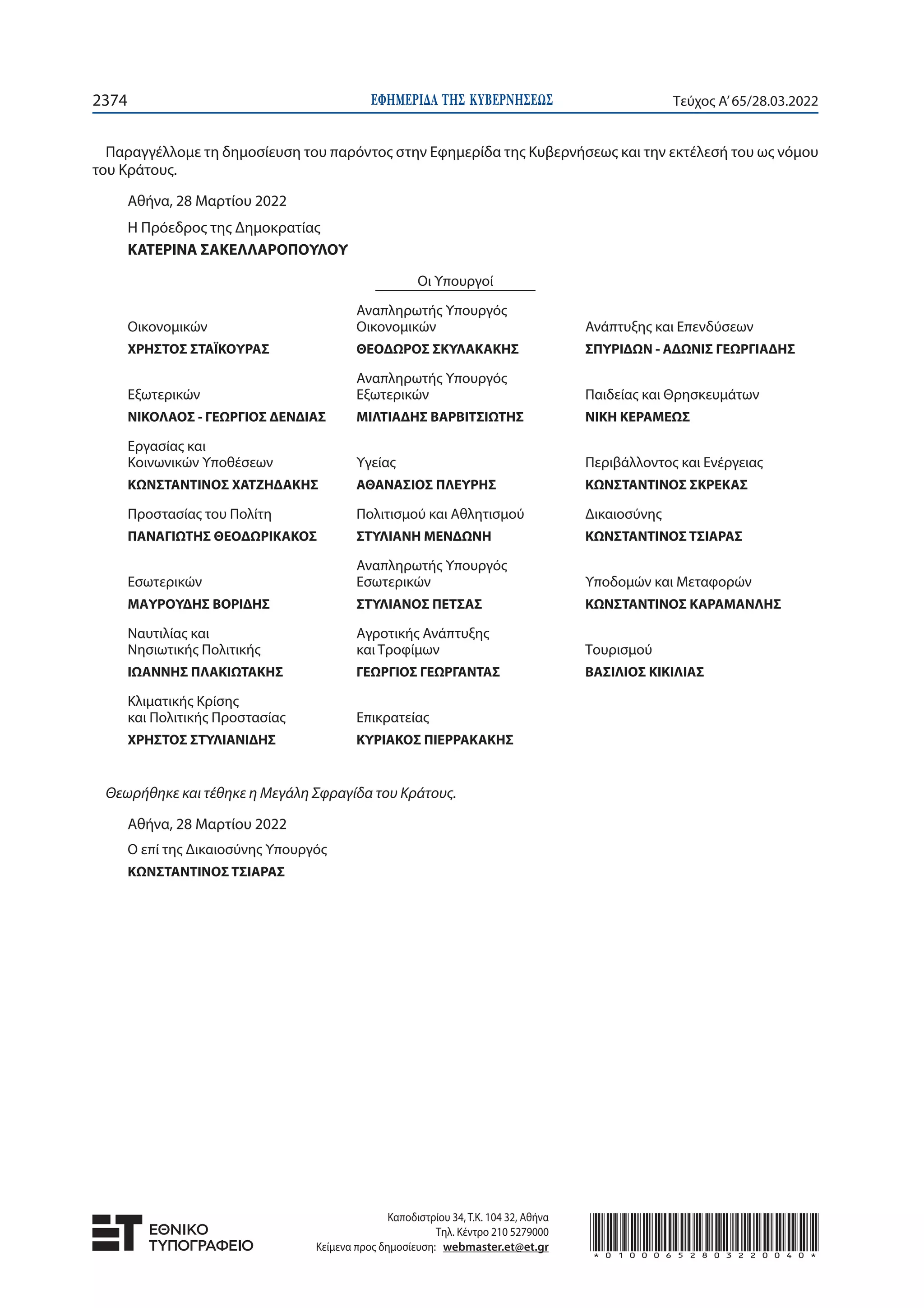 ΕΦΗΜΕΡΙ∆Α TΗΣ ΚΥΒΕΡΝΗΣΕΩΣ
2374 Τεύχος A’65/28.03.2022
Παραγγέλλομε τη δημοσίευση του παρόντος στην Εφημερίδα της Κυβερνήσεως και την εκτέλεσή του ως νόμου
του Κράτους.
Αθήνα, 28 Μαρτίου 2022
Η Πρόεδρος της Δημοκρατίας
ΚΑΤΕΡΙΝΑ ΣΑΚΕΛΛΑΡΟΠΟΥΛΟΥ
Οι Υπουργοί
Οικονομικών
ΧΡΗΣΤΟΣ ΣΤΑΪΚΟΥΡΑΣ
Αναπληρωτής Υπουργός
Οικονομικών
ΘΕΟΔΩΡΟΣ ΣΚΥΛΑΚΑΚΗΣ
Ανάπτυξης και Επενδύσεων
ΣΠΥΡΙΔΩΝ - ΑΔΩΝΙΣ ΓΕΩΡΓΙΑΔΗΣ
Εξωτερικών
ΝΙΚΟΛΑΟΣ - ΓΕΩΡΓΙΟΣ ΔΕΝΔΙΑΣ
Αναπληρωτής Υπουργός
Εξωτερικών
ΜΙΛΤΙΑΔΗΣ ΒΑΡΒΙΤΣΙΩΤΗΣ
Παιδείας και Θρησκευμάτων
ΝΙΚΗ ΚΕΡΑΜΕΩΣ
Εργασίας και
Κοινωνικών Υποθέσεων
ΚΩΝΣΤΑΝΤΙΝΟΣ ΧΑΤΖΗΔΑΚΗΣ
Υγείας
ΑΘΑΝΑΣΙΟΣ ΠΛΕΥΡΗΣ
Περιβάλλοντος και Ενέργειας
ΚΩΝΣΤΑΝΤΙΝΟΣ ΣΚΡΕΚΑΣ
Προστασίας του Πολίτη
ΠΑΝΑΓΙΩΤΗΣ ΘΕΟΔΩΡΙΚΑΚΟΣ
Πολιτισμού και Αθλητισμού
ΣΤΥΛΙΑΝΗ ΜΕΝΔΩΝΗ
Δικαιοσύνης
ΚΩΝΣΤΑΝΤΙΝΟΣ ΤΣΙΑΡΑΣ
Εσωτερικών
ΜΑΥΡΟΥΔΗΣ ΒΟΡΙΔΗΣ
Αναπληρωτής Υπουργός
Εσωτερικών
ΣΤΥΛΙΑΝΟΣ ΠΕΤΣΑΣ
Υποδομών και Μεταφορών
ΚΩΝΣΤΑΝΤΙΝΟΣ ΚΑΡΑΜΑΝΛΗΣ
Ναυτιλίας και
Νησιωτικής Πολιτικής
ΙΩΑΝΝΗΣ ΠΛΑΚΙΩΤΑΚΗΣ
Αγροτικής Ανάπτυξης
και Τροφίμων
ΓΕΩΡΓΙΟΣ ΓΕΩΡΓΑΝΤΑΣ
Τουρισμού
ΒΑΣΙΛΙΟΣ ΚΙΚΙΛΙΑΣ
Κλιματικής Κρίσης
και Πολιτικής Προστασίας
ΧΡΗΣΤΟΣ ΣΤΥΛΙΑΝΙΔΗΣ
Επικρατείας
ΚΥΡΙΑΚΟΣ ΠΙΕΡΡΑΚΑΚΗΣ
Θεωρήθηκε και τέθηκε η Μεγάλη Σφραγίδα του Κράτους.
Αθήνα, 28 Μαρτίου 2022
Ο επί της Δικαιοσύνης Υπουργός
ΚΩΝΣΤΑΝΤΙΝΟΣ ΤΣΙΑΡΑΣ
Καποδιστρίου 34, Τ.Κ. 104 32, Αθήνα
Τηλ. Κέντρο 210 5279000
Κείμενα προς δημοσίευση: webmaster.et@et.gr *01000652803220040*
 