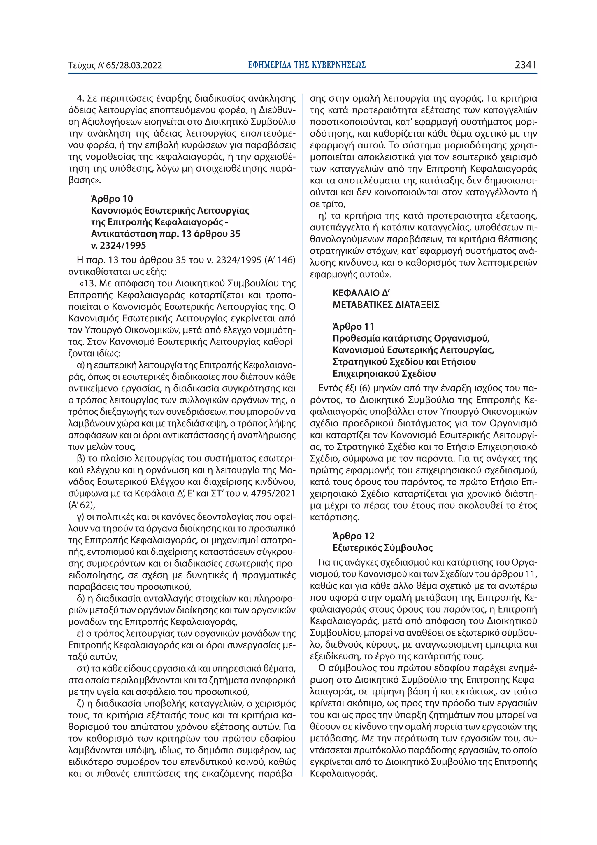 ΕΦΗΜΕΡΙ∆Α TΗΣ ΚΥΒΕΡΝΗΣΕΩΣ 2341
Τεύχος A’65/28.03.2022
4. Σε περιπτώσεις έναρξης διαδικασίας ανάκλησης
άδειας λειτουργίας εποπτευόμενου φορέα, η Διεύθυν-
ση Αξιολογήσεων εισηγείται στο Διοικητικό Συμβούλιο
την ανάκληση της άδειας λειτουργίας εποπτευόμε-
νου φορέα, ή την επιβολή κυρώσεων για παραβάσεις
της νομοθεσίας της κεφαλαιαγοράς, ή την αρχειοθέ-
τηση της υπόθεσης, λόγω μη στοιχειοθέτησης παρά-
βασης».
Άρθρο 10
Κανονισμός Εσωτερικής Λειτουργίας
της Επιτροπής Κεφαλαιαγοράς -
Αντικατάσταση παρ. 13 άρθρου 35
ν. 2324/1995
Η παρ. 13 του άρθρου 35 του ν. 2324/1995 (Α’ 146)
αντικαθίσταται ως εξής:
«13. Με απόφαση του Διοικητικού Συμβουλίου της
Επιτροπής Κεφαλαιαγοράς καταρτίζεται και τροπο-
ποιείται ο Κανονισμός Εσωτερικής Λειτουργίας της. Ο
Κανονισμός Εσωτερικής Λειτουργίας εγκρίνεται από
τον Υπουργό Οικονομικών, μετά από έλεγχο νομιμότη-
τας. Στον Κανονισμό Εσωτερικής Λειτουργίας καθορί-
ζονται ιδίως:
α) η εσωτερική λειτουργία της Επιτροπής Κεφαλαιαγο-
ράς, όπως οι εσωτερικές διαδικασίες που διέπουν κάθε
αντικείμενο εργασίας, η διαδικασία συγκρότησης και
ο τρόπος λειτουργίας των συλλογικών οργάνων της, ο
τρόπος διεξαγωγής των συνεδριάσεων, που μπορούν να
λαμβάνουν χώρα και με τηλεδιάσκεψη, ο τρόπος λήψης
αποφάσεων και οι όροι αντικατάστασης ή αναπλήρωσης
των μελών τους,
β) το πλαίσιο λειτουργίας του συστήματος εσωτερι-
κού ελέγχου και η οργάνωση και η λειτουργία της Μο-
νάδας Εσωτερικού Ελέγχου και διαχείρισης κινδύνου,
σύμφωνα με τα Κεφάλαια Δ’, Ε’και ΣΤ’του ν. 4795/2021
(Α’ 62),
γ) οι πολιτικές και οι κανόνες δεοντολογίας που οφεί-
λουν να τηρούν τα όργανα διοίκησης και το προσωπικό
της Επιτροπής Κεφαλαιαγοράς, οι μηχανισμοί αποτρο-
πής, εντοπισμού και διαχείρισης καταστάσεων σύγκρου-
σης συμφερόντων και οι διαδικασίες εσωτερικής προ-
ειδοποίησης, σε σχέση με δυνητικές ή πραγματικές
παραβάσεις του προσωπικού,
δ) η διαδικασία ανταλλαγής στοιχείων και πληροφο-
ριών μεταξύ των οργάνων διοίκησης και των οργανικών
μονάδων της Επιτροπής Κεφαλαιαγοράς,
ε) ο τρόπος λειτουργίας των οργανικών μονάδων της
Επιτροπής Κεφαλαιαγοράς και οι όροι συνεργασίας με-
ταξύ αυτών,
στ) τα κάθε είδους εργασιακά και υπηρεσιακά θέματα,
στα οποία περιλαμβάνονται και τα ζητήματα αναφορικά
με την υγεία και ασφάλεια του προσωπικού,
ζ) η διαδικασία υποβολής καταγγελιών, ο χειρισμός
τους, τα κριτήρια εξέτασής τους και τα κριτήρια κα-
θορισμού του απώτατου χρόνου εξέτασης αυτών. Για
τον καθορισμό των κριτηρίων του πρώτου εδαφίου
λαμβάνονται υπόψη, ιδίως, το δημόσιο συμφέρον, ως
ειδικότερο συμφέρον του επενδυτικού κοινού, καθώς
και οι πιθανές επιπτώσεις της εικαζόμενης παράβα-
σης στην ομαλή λειτουργία της αγοράς. Τα κριτήρια
της κατά προτεραιότητα εξέτασης των καταγγελιών
ποσοτικοποιούνται, κατ’ εφαρμογή συστήματος μορι-
οδότησης, και καθορίζεται κάθε θέμα σχετικό με την
εφαρμογή αυτού. Το σύστημα μοριοδότησης χρησι-
μοποιείται αποκλειστικά για τον εσωτερικό χειρισμό
των καταγγελιών από την Επιτροπή Κεφαλαιαγοράς
και τα αποτελέσματα της κατάταξης δεν δημοσιοποι-
ούνται και δεν κοινοποιούνται στον καταγγέλλοντα ή
σε τρίτο,
η) τα κριτήρια της κατά προτεραιότητα εξέτασης,
αυτεπάγγελτα ή κατόπιν καταγγελίας, υποθέσεων πι-
θανολογούμενων παραβάσεων, τα κριτήρια θέσπισης
στρατηγικών στόχων, κατ’εφαρμογή συστήματος ανά-
λυσης κινδύνου, και ο καθορισμός των λεπτομερειών
εφαρμογής αυτού».
ΚΕΦΑΛΑΙΟ Δ’
ΜΕΤΑΒΑΤΙΚΕΣ ΔΙΑΤΑΞΕΙΣ
Άρθρο 11
Προθεσμία κατάρτισης Οργανισμού,
Κανονισμού Εσωτερικής Λειτουργίας,
Στρατηγικού Σχεδίου και Ετήσιου
Επιχειρησιακού Σχεδίου
Εντός έξι (6) μηνών από την έναρξη ισχύος του πα-
ρόντος, το Διοικητικό Συμβούλιο της Επιτροπής Κε-
φαλαιαγοράς υποβάλλει στον Υπουργό Οικονομικών
σχέδιο προεδρικού διατάγματος για τον Οργανισμό
και καταρτίζει τον Κανονισμό Εσωτερικής Λειτουργί-
ας, το Στρατηγικό Σχέδιο και το Ετήσιο Επιχειρησιακό
Σχέδιο, σύμφωνα με τον παρόντα. Για τις ανάγκες της
πρώτης εφαρμογής του επιχειρησιακού σχεδιασμού,
κατά τους όρους του παρόντος, το πρώτο Ετήσιο Επι-
χειρησιακό Σχέδιο καταρτίζεται για χρονικό διάστη-
μα μέχρι το πέρας του έτους που ακολουθεί το έτος
κατάρτισης.
Άρθρο 12
Εξωτερικός Σύμβουλος
Για τις ανάγκες σχεδιασμού και κατάρτισης του Οργα-
νισμού, του Κανονισμού και των Σχεδίων του άρθρου 11,
καθώς και για κάθε άλλο θέμα σχετικό με τα ανωτέρω
που αφορά στην ομαλή μετάβαση της Επιτροπής Κε-
φαλαιαγοράς στους όρους του παρόντος, η Επιτροπή
Κεφαλαιαγοράς, μετά από απόφαση του Διοικητικού
Συμβουλίου, μπορεί να αναθέσει σε εξωτερικό σύμβου-
λο, διεθνούς κύρους, με αναγνωρισμένη εμπειρία και
εξειδίκευση, το έργο της κατάρτισής τους.
Ο σύμβουλος του πρώτου εδαφίου παρέχει ενημέ-
ρωση στο Διοικητικό Συμβούλιο της Επιτροπής Κεφα-
λαιαγοράς, σε τρίμηνη βάση ή και εκτάκτως, αν τούτο
κρίνεται σκόπιμο, ως προς την πρόοδο των εργασιών
του και ως προς την ύπαρξη ζητημάτων που μπορεί να
θέσουν σε κίνδυνο την ομαλή πορεία των εργασιών της
μετάβασης. Με την περάτωση των εργασιών του, συ-
ντάσσεται πρωτόκολλο παράδοσης εργασιών, το οποίο
εγκρίνεται από το Διοικητικό Συμβούλιο της Επιτροπής
Κεφαλαιαγοράς.
 