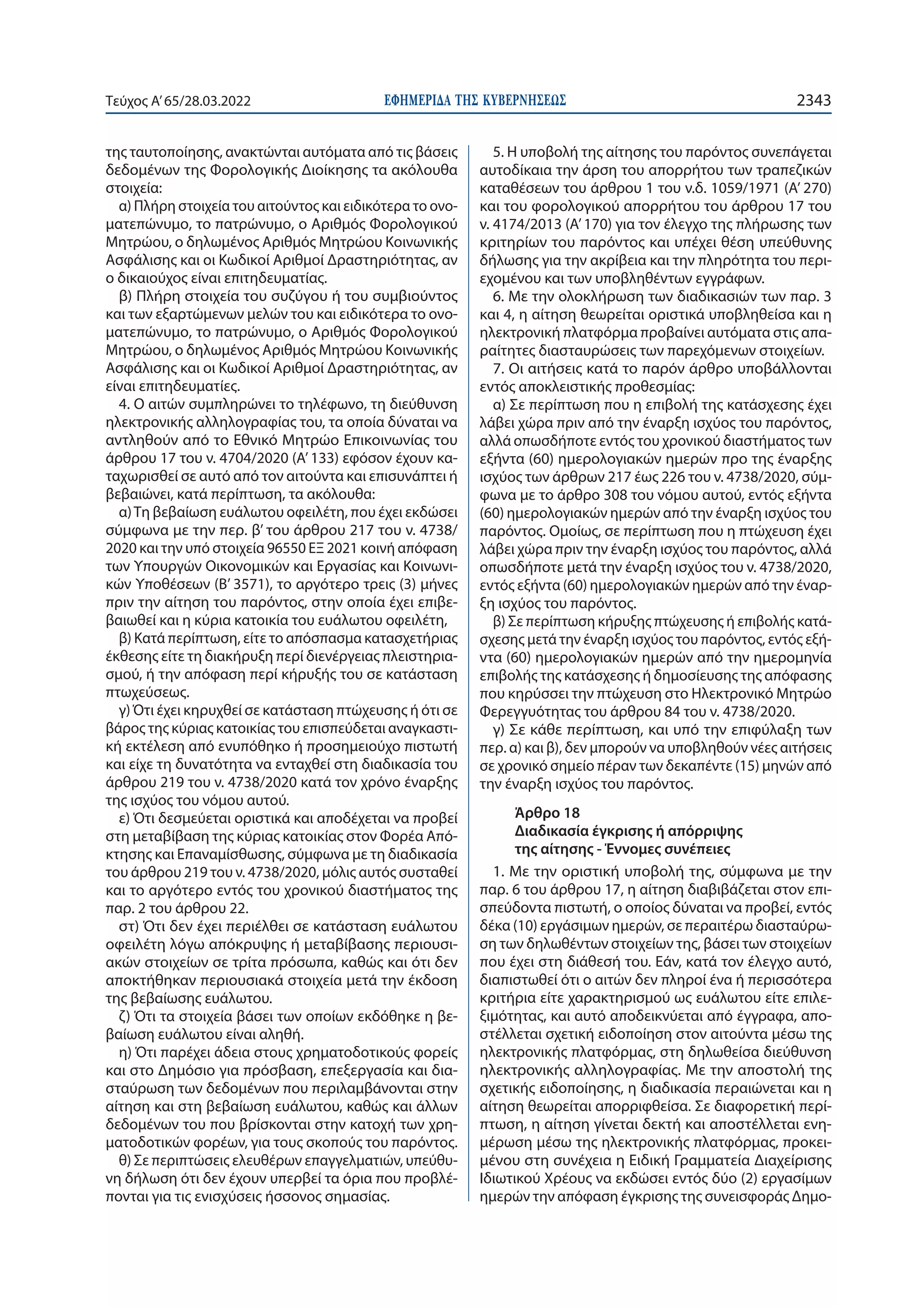 ΕΦΗΜΕΡΙ∆Α TΗΣ ΚΥΒΕΡΝΗΣΕΩΣ 2343
Τεύχος A’65/28.03.2022
της ταυτοποίησης, ανακτώνται αυτόματα από τις βάσεις
δεδομένων της Φορολογικής Διοίκησης τα ακόλουθα
στοιχεία:
α) Πλήρη στοιχεία του αιτούντος και ειδικότερα το ονο-
ματεπώνυμο, το πατρώνυμο, ο Αριθμός Φορολογικού
Μητρώου, ο δηλωμένος Αριθμός Μητρώου Κοινωνικής
Ασφάλισης και οι Κωδικοί Αριθμοί Δραστηριότητας, αν
ο δικαιούχος είναι επιτηδευματίας.
β) Πλήρη στοιχεία του συζύγου ή του συμβιούντος
και των εξαρτώμενων μελών του και ειδικότερα το ονο-
ματεπώνυμο, το πατρώνυμο, ο Αριθμός Φορολογικού
Μητρώου, ο δηλωμένος Αριθμός Μητρώου Κοινωνικής
Ασφάλισης και οι Κωδικοί Αριθμοί Δραστηριότητας, αν
είναι επιτηδευματίες.
4. Ο αιτών συμπληρώνει το τηλέφωνο, τη διεύθυνση
ηλεκτρονικής αλληλογραφίας του, τα οποία δύναται να
αντληθούν από το Εθνικό Μητρώο Επικοινωνίας του
άρθρου 17 του ν. 4704/2020 (Α’ 133) εφόσον έχουν κα-
ταχωρισθεί σε αυτό από τον αιτούντα και επισυνάπτει ή
βεβαιώνει, κατά περίπτωση, τα ακόλουθα:
α)Τη βεβαίωση ευάλωτου οφειλέτη, που έχει εκδώσει
σύμφωνα με την περ. β’ του άρθρου 217 του ν. 4738/
2020 και την υπό στοιχεία 96550 ΕΞ 2021 κοινή απόφαση
των Υπουργών Οικονομικών και Εργασίας και Κοινωνι-
κών Υποθέσεων (Β’ 3571), το αργότερο τρεις (3) μήνες
πριν την αίτηση του παρόντος, στην οποία έχει επιβε-
βαιωθεί και η κύρια κατοικία του ευάλωτου οφειλέτη,
β) Κατά περίπτωση, είτε το απόσπασμα κατασχετήριας
έκθεσης είτε τη διακήρυξη περί διενέργειας πλειστηρια-
σμού, ή την απόφαση περί κήρυξής του σε κατάσταση
πτωχεύσεως.
γ) Ότι έχει κηρυχθεί σε κατάσταση πτώχευσης ή ότι σε
βάρος της κύριας κατοικίας του επισπεύδεται αναγκαστι-
κή εκτέλεση από ενυπόθηκο ή προσημειούχο πιστωτή
και είχε τη δυνατότητα να ενταχθεί στη διαδικασία του
άρθρου 219 του ν. 4738/2020 κατά τον χρόνο έναρξης
της ισχύος του νόμου αυτού.
ε) Ότι δεσμεύεται οριστικά και αποδέχεται να προβεί
στη μεταβίβαση της κύριας κατοικίας στον Φορέα Από-
κτησης και Επαναμίσθωσης, σύμφωνα με τη διαδικασία
του άρθρου 219 του ν. 4738/2020, μόλις αυτός συσταθεί
και το αργότερο εντός του χρονικού διαστήματος της
παρ. 2 του άρθρου 22.
στ) Ότι δεν έχει περιέλθει σε κατάσταση ευάλωτου
οφειλέτη λόγω απόκρυψης ή μεταβίβασης περιουσι-
ακών στοιχείων σε τρίτα πρόσωπα, καθώς και ότι δεν
αποκτήθηκαν περιουσιακά στοιχεία μετά την έκδοση
της βεβαίωσης ευάλωτου.
ζ) Ότι τα στοιχεία βάσει των οποίων εκδόθηκε η βε-
βαίωση ευάλωτου είναι αληθή.
η) Ότι παρέχει άδεια στους χρηματοδοτικούς φορείς
και στο Δημόσιο για πρόσβαση, επεξεργασία και δια-
σταύρωση των δεδομένων που περιλαμβάνονται στην
αίτηση και στη βεβαίωση ευάλωτου, καθώς και άλλων
δεδομένων του που βρίσκονται στην κατοχή των χρη-
ματοδοτικών φορέων, για τους σκοπούς του παρόντος.
θ) Σε περιπτώσεις ελευθέρων επαγγελματιών, υπεύθυ-
νη δήλωση ότι δεν έχουν υπερβεί τα όρια που προβλέ-
πονται για τις ενισχύσεις ήσσονος σημασίας.
5. Η υποβολή της αίτησης του παρόντος συνεπάγεται
αυτοδίκαια την άρση του απορρήτου των τραπεζικών
καταθέσεων του άρθρου 1 του ν.δ. 1059/1971 (Α’ 270)
και του φορολογικού απορρήτου του άρθρου 17 του
ν. 4174/2013 (Α’ 170) για τον έλεγχο της πλήρωσης των
κριτηρίων του παρόντος και υπέχει θέση υπεύθυνης
δήλωσης για την ακρίβεια και την πληρότητα του περι-
εχομένου και των υποβληθέντων εγγράφων.
6. Με την ολοκλήρωση των διαδικασιών των παρ. 3
και 4, η αίτηση θεωρείται οριστικά υποβληθείσα και η
ηλεκτρονική πλατφόρμα προβαίνει αυτόματα στις απα-
ραίτητες διασταυρώσεις των παρεχόμενων στοιχείων.
7. Οι αιτήσεις κατά το παρόν άρθρο υποβάλλονται
εντός αποκλειστικής προθεσμίας:
α) Σε περίπτωση που η επιβολή της κατάσχεσης έχει
λάβει χώρα πριν από την έναρξη ισχύος του παρόντος,
αλλά οπωσδήποτε εντός του χρονικού διαστήματος των
εξήντα (60) ημερολογιακών ημερών προ της έναρξης
ισχύος των άρθρων 217 έως 226 του ν. 4738/2020, σύμ-
φωνα με το άρθρο 308 του νόμου αυτού, εντός εξήντα
(60) ημερολογιακών ημερών από την έναρξη ισχύος του
παρόντος. Ομοίως, σε περίπτωση που η πτώχευση έχει
λάβει χώρα πριν την έναρξη ισχύος του παρόντος, αλλά
οπωσδήποτε μετά την έναρξη ισχύος του ν. 4738/2020,
εντός εξήντα (60) ημερολογιακών ημερών από την έναρ-
ξη ισχύος του παρόντος.
β) Σε περίπτωση κήρυξης πτώχευσης ή επιβολής κατά-
σχεσης μετά την έναρξη ισχύος του παρόντος, εντός εξή-
ντα (60) ημερολογιακών ημερών από την ημερομηνία
επιβολής της κατάσχεσης ή δημοσίευσης της απόφασης
που κηρύσσει την πτώχευση στο Ηλεκτρονικό Μητρώο
Φερεγγυότητας του άρθρου 84 του ν. 4738/2020.
γ) Σε κάθε περίπτωση, και υπό την επιφύλαξη των
περ. α) και β), δεν μπορούν να υποβληθούν νέες αιτήσεις
σε χρονικό σημείο πέραν των δεκαπέντε (15) μηνών από
την έναρξη ισχύος του παρόντος.
Άρθρο 18
Διαδικασία έγκρισης ή απόρριψης
της αίτησης - Έννομες συνέπειες
1. Με την οριστική υποβολή της, σύμφωνα με την
παρ. 6 του άρθρου 17, η αίτηση διαβιβάζεται στον επι-
σπεύδοντα πιστωτή, ο οποίος δύναται να προβεί, εντός
δέκα (10) εργάσιμων ημερών, σε περαιτέρω διασταύρω-
ση των δηλωθέντων στοιχείων της, βάσει των στοιχείων
που έχει στη διάθεσή του. Εάν, κατά τον έλεγχο αυτό,
διαπιστωθεί ότι ο αιτών δεν πληροί ένα ή περισσότερα
κριτήρια είτε χαρακτηρισμού ως ευάλωτου είτε επιλε-
ξιμότητας, και αυτό αποδεικνύεται από έγγραφα, απο-
στέλλεται σχετική ειδοποίηση στον αιτούντα μέσω της
ηλεκτρονικής πλατφόρμας, στη δηλωθείσα διεύθυνση
ηλεκτρονικής αλληλογραφίας. Με την αποστολή της
σχετικής ειδοποίησης, η διαδικασία περαιώνεται και η
αίτηση θεωρείται απορριφθείσα. Σε διαφορετική περί-
πτωση, η αίτηση γίνεται δεκτή και αποστέλλεται ενη-
μέρωση μέσω της ηλεκτρονικής πλατφόρμας, προκει-
μένου στη συνέχεια η Ειδική Γραμματεία Διαχείρισης
Ιδιωτικού Χρέους να εκδώσει εντός δύο (2) εργασίμων
ημερών την απόφαση έγκρισης της συνεισφοράς Δημο-
 