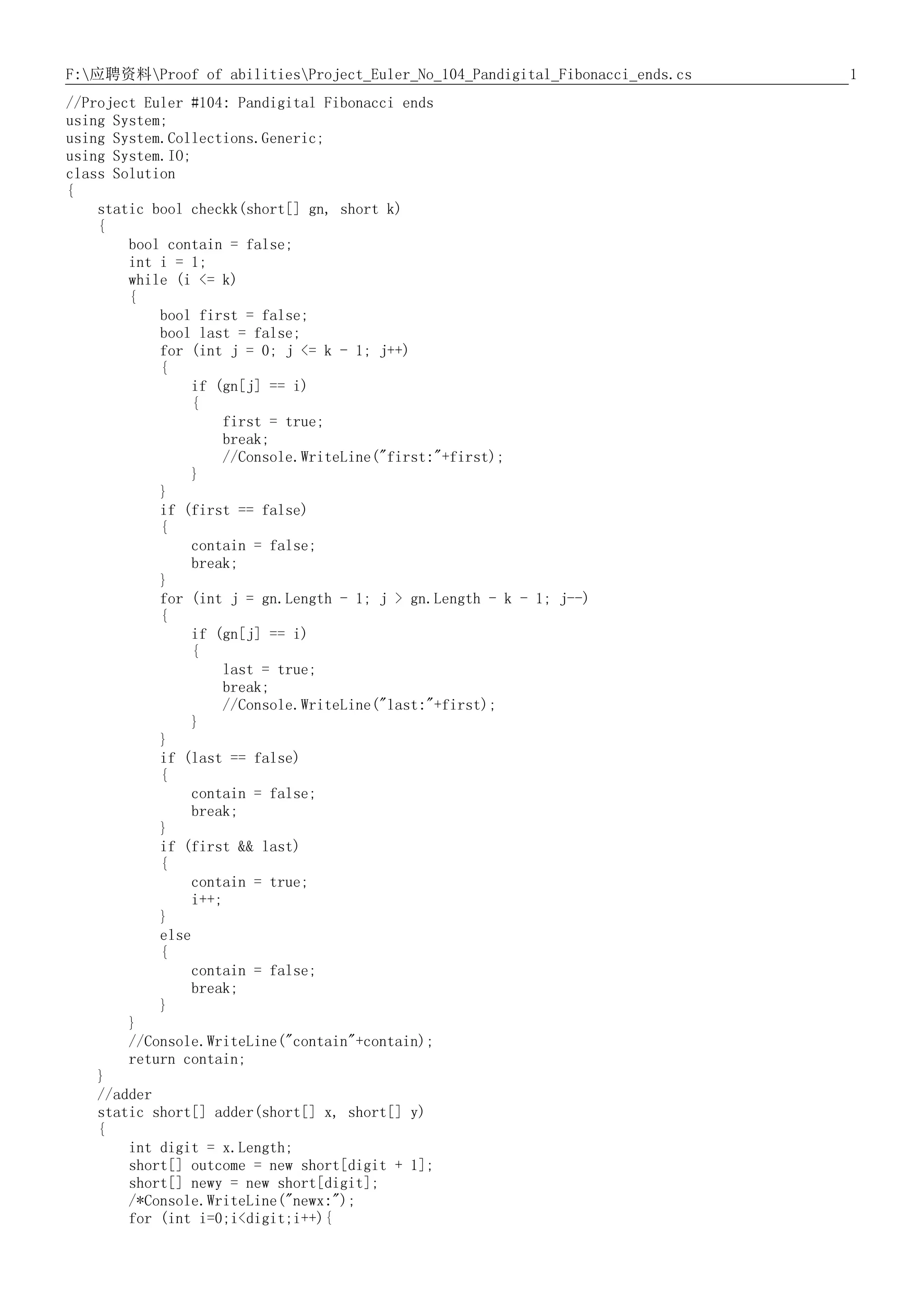 1F:应聘资料Proof of abilitiesProject_Euler_No_104_Pandigital_Fibonacci_ends.cs
//Project Euler #104: Pandigital Fibonacci ends
using System;
using System.Collections.Generic;
using System.IO;
class Solution
{
static bool checkk(short[] gn, short k)
{
bool contain = false;
int i = 1;
while (i <= k)
{
bool first = false;
bool last = false;
for (int j = 0; j <= k - 1; j++)
{
if (gn[j] == i)
{
first = true;
break;
//Console.WriteLine("first:"+first);
}
}
if (first == false)
{
contain = false;
break;
}
for (int j = gn.Length - 1; j > gn.Length - k - 1; j--)
{
if (gn[j] == i)
{
last = true;
break;
//Console.WriteLine("last:"+first);
}
}
if (last == false)
{
contain = false;
break;
}
if (first && last)
{
contain = true;
i++;
}
else
{
contain = false;
break;
}
}
//Console.WriteLine("contain"+contain);
return contain;
}
//adder
static short[] adder(short[] x, short[] y)
{
int digit = x.Length;
short[] outcome = new short[digit + 1];
short[] newy = new short[digit];
/*Console.WriteLine("newx:");
for (int i=0;i<digit;i++){
 