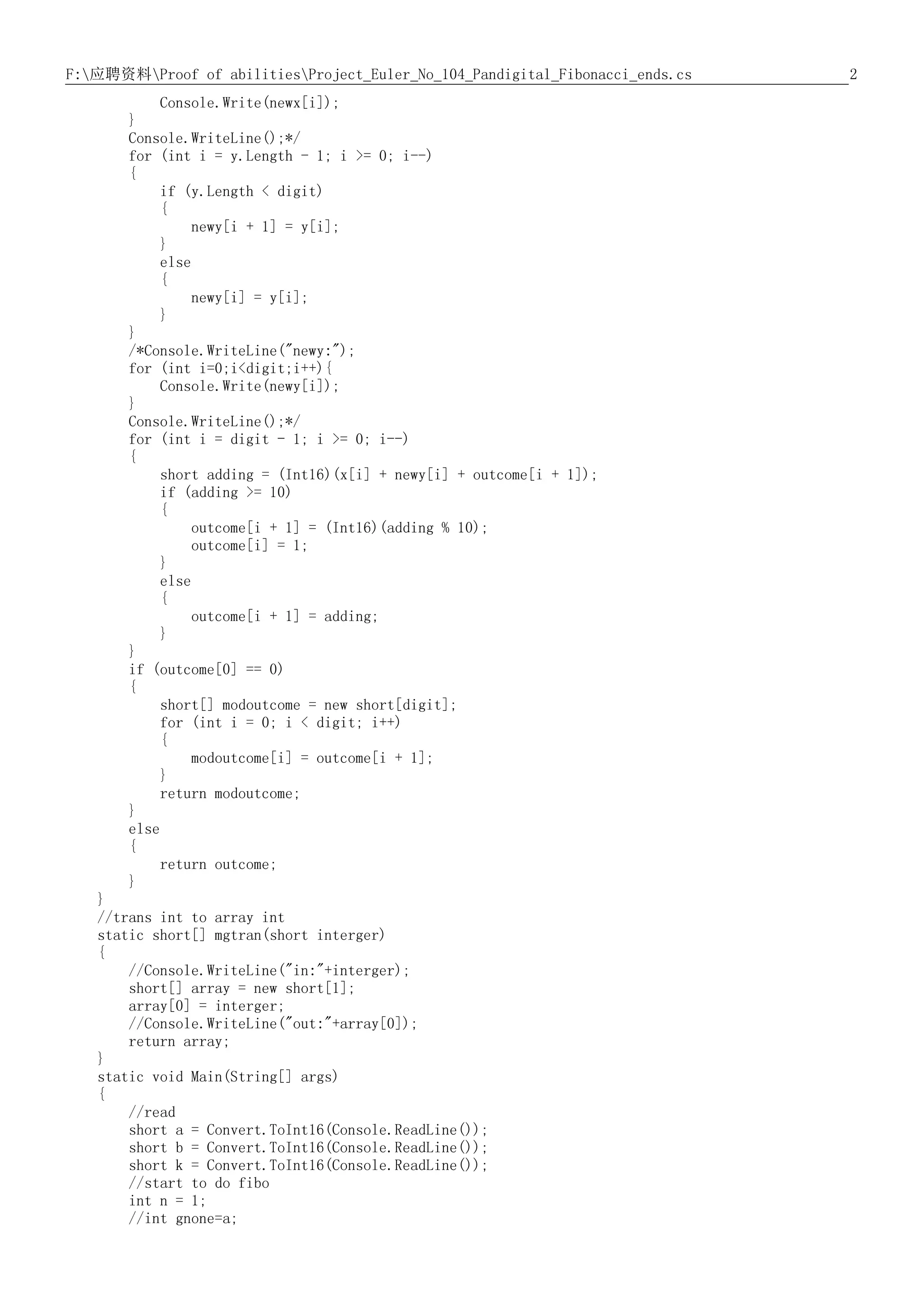 2F:应聘资料Proof of abilitiesProject_Euler_No_104_Pandigital_Fibonacci_ends.cs
Console.Write(newx[i]);
}
Console.WriteLine();*/
for (int i = y.Length - 1; i >= 0; i--)
{
if (y.Length < digit)
{
newy[i + 1] = y[i];
}
else
{
newy[i] = y[i];
}
}
/*Console.WriteLine("newy:");
for (int i=0;i<digit;i++){
Console.Write(newy[i]);
}
Console.WriteLine();*/
for (int i = digit - 1; i >= 0; i--)
{
short adding = (Int16)(x[i] + newy[i] + outcome[i + 1]);
if (adding >= 10)
{
outcome[i + 1] = (Int16)(adding % 10);
outcome[i] = 1;
}
else
{
outcome[i + 1] = adding;
}
}
if (outcome[0] == 0)
{
short[] modoutcome = new short[digit];
for (int i = 0; i < digit; i++)
{
modoutcome[i] = outcome[i + 1];
}
return modoutcome;
}
else
{
return outcome;
}
}
//trans int to array int
static short[] mgtran(short interger)
{
//Console.WriteLine("in:"+interger);
short[] array = new short[1];
array[0] = interger;
//Console.WriteLine("out:"+array[0]);
return array;
}
static void Main(String[] args)
{
//read
short a = Convert.ToInt16(Console.ReadLine());
short b = Convert.ToInt16(Console.ReadLine());
short k = Convert.ToInt16(Console.ReadLine());
//start to do fibo
int n = 1;
//int gnone=a;
 