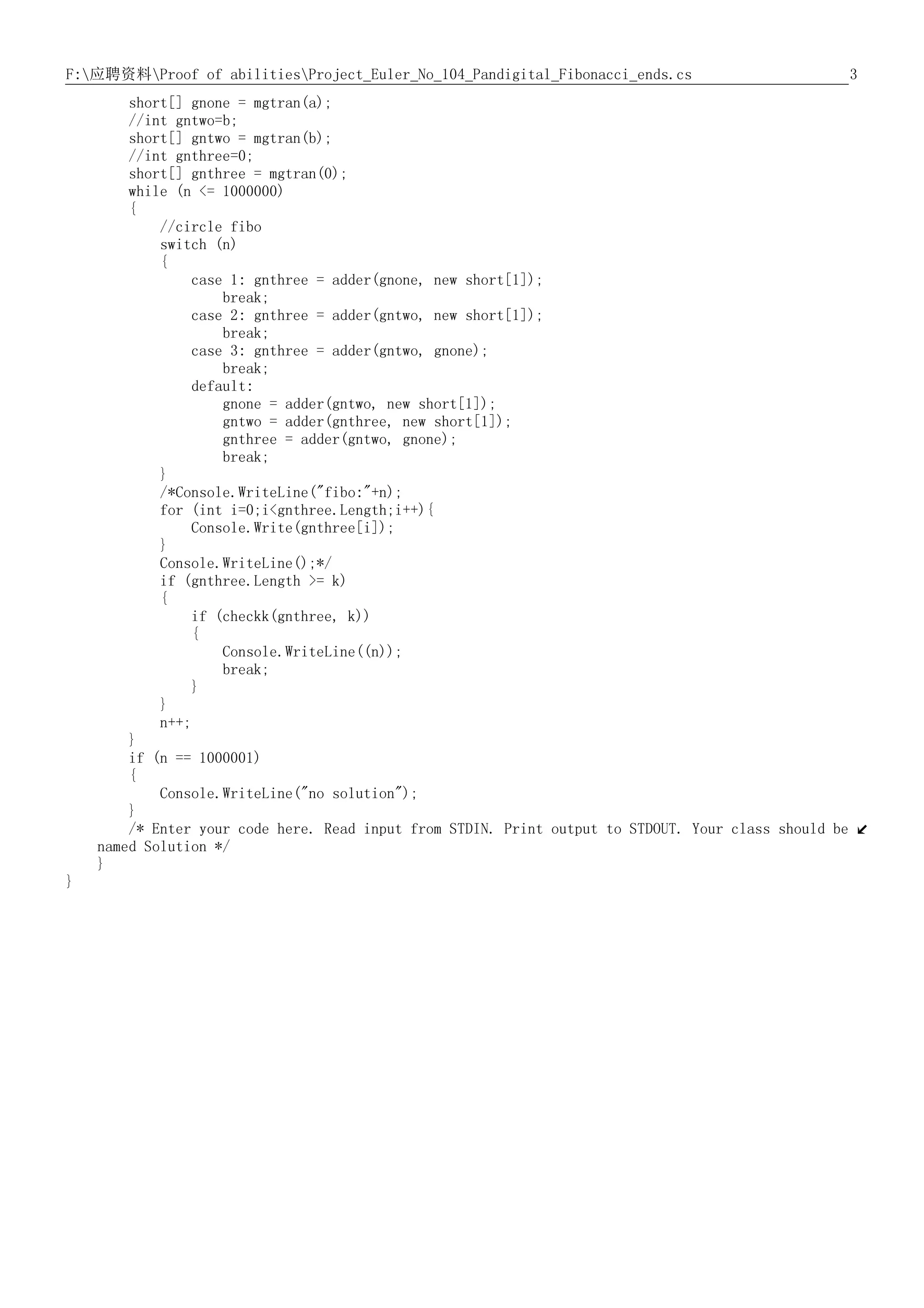 3F:应聘资料Proof of abilitiesProject_Euler_No_104_Pandigital_Fibonacci_ends.cs
short[] gnone = mgtran(a);
//int gntwo=b;
short[] gntwo = mgtran(b);
//int gnthree=0;
short[] gnthree = mgtran(0);
while (n <= 1000000)
{
//circle fibo
switch (n)
{
case 1: gnthree = adder(gnone, new short[1]);
break;
case 2: gnthree = adder(gntwo, new short[1]);
break;
case 3: gnthree = adder(gntwo, gnone);
break;
default:
gnone = adder(gntwo, new short[1]);
gntwo = adder(gnthree, new short[1]);
gnthree = adder(gntwo, gnone);
break;
}
/*Console.WriteLine("fibo:"+n);
for (int i=0;i<gnthree.Length;i++){
Console.Write(gnthree[i]);
}
Console.WriteLine();*/
if (gnthree.Length >= k)
{
if (checkk(gnthree, k))
{
Console.WriteLine((n));
break;
}
}
n++;
}
if (n == 1000001)
{
Console.WriteLine("no solution");
}
/* Enter your code here. Read input from STDIN. Print output to STDOUT. Your class should be
named Solution */
}
}
 