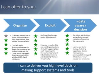 I can offer to you:
• IT skills are needed: how to
gather data, organize data,
store data, maintain data,
manage data into a DWH
• I can help your IT
department to shape the
data in the most useful way
for Business perspective
• I know how to manipulate
data to generate insights
with Excel/VBA, R and
intelligence
• Analyze and explain data
are the skills you need
• I’m strong in reading data
and providing explanations
of what ‘s happening. I can
easily merge together
Financial and Market and
industrial information to
provide a comprehensive
view of reality
• Use data to take decisions
such as Business cases
evaluations, forecasting,
Risk assessments
• I can run any kind of
Business Analysis to
support your decision
making process,
communicate it simply and
effectively and ensure
accuracy and consistency
I can to deliver you high level decision
making support systems and tools
Organize Exploit
«data
aware»
decision
 
