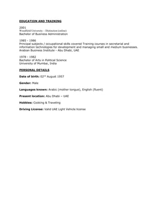 EDUCATION AND TRAINING
2001
Woodfield University – Distinction (online)
Bachelor of Business Administration
1985 - 1986
Principal subjects / occupational skills covered Training courses in secretarial and
information technologies for development and managing small and medium businesses.
Arabian Business Institute - Abu Dhabi, UAE
1978 - 1982
Bachelor of Arts in Political Science
University of Mumbai, India
PERSONAL DETAILS
Date of birth: 02nd
August 1957
Gender: Male
Languages known: Arabic (mother tongue), English (fluent)
Present location: Abu Dhabi – UAE
Hobbies: Cooking & Traveling
Driving License: Valid UAE Light Vehicle license
 