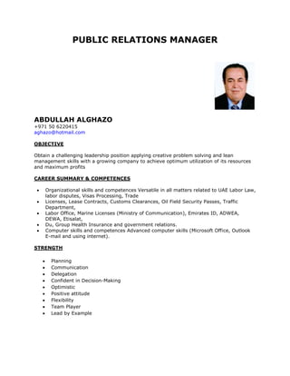 PUBLIC RELATIONS MANAGER
ABDULLAH ALGHAZO
+971 50 6220415
aghazo@hotmail.com
OBJECTIVE
Obtain a challenging leadership position applying creative problem solving and lean
management skills with a growing company to achieve optimum utilization of its resources
and maximum profits
CAREER SUMMARY & COMPETENCES
 Organizational skills and competences Versatile in all matters related to UAE Labor Law,
labor disputes, Visas Processing, Trade
 Licenses, Lease Contracts, Customs Clearances, Oil Field Security Passes, Traffic
Department,
 Labor Office, Marine Licenses (Ministry of Communication), Emirates ID, ADWEA,
DEWA, Etisalat,
 Du, Group Health Insurance and government relations.
 Computer skills and competences Advanced computer skills (Microsoft Office, Outlook
E-mail and using internet).
STRENGTH
 Planning
 Communication
 Delegation
 Confident in Decision-Making
 Optimistic
 Positive attitude
 Flexibility
 Team Player
 Lead by Example
 