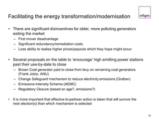 Facilitating the energy transformation/modernisation
• There are significant disincentives for older, more polluting generators
exiting the market
– First mover disadvantage
– Significant redundancy/remediation costs
– Lose ability to realise higher prices/payouts which they hope might occur
• Several proposals on the table to ‘encourage’ high emitting power stations
past their use-by-date to close
– Brown Coal generator paid to close from levy on remaining coal generators
(Frank Jotzo, ANU)
– Change Safeguard mechanism to reduce electricity emissions (Grattan)
– Emissions Intensity Scheme (AEMC)
– Regulatory Closure (based on age?, emissions?)
• It is more important that effective bi-partisan action is taken that will survive the
next election(s) than which mechanism is selected
36
 