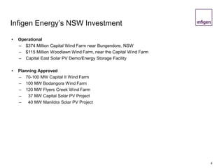 4
Infigen Energy’s NSW Investment
• Operational
– $374 Million Capital Wind Farm near Bungendore, NSW
– $115 Million Woodlawn Wind Farm, near the Capital Wind Farm
– Capital East Solar PV Demo/Energy Storage Facility
• Planning Approved
– 70-100 MW Capital II Wind Farm
– 100 MW Bodangora Wind Farm
– 120 MW Flyers Creek Wind Farm
– 37 MW Capital Solar PV Project
– 40 MW Manildra Solar PV Project
 