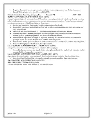 Nicole Awe Page 2 of 2
 Prepared documents such as representation contracts, purchase agreements, and closing statements.
 Earned “Listing Agent of the Month” award (12/2010).
Financial Institutions Marketing Company, Inc. Mequon, WI 1999 - 2008
HUMAN RESOURCES ADMINISTRATOR (1/2006-8/2008)
Managed responsibility for the accurate delivery of HR functions and employee relations to include recordkeeping, reporting,
policy/procedure development, program management, and information management systems. Provided administrative and
project management support of the Human Resources Department.
 Created and maintained the company policies and procedures handbook.
 Ensured HR compliance with all Federal, State and local laws; maintained current I9 documentation for
over 40 employees.
 Developed and implemented FIMCO’s initial wellness program and associated policies.
 Served as a point-of-contact to employees and managers providing guidance on questions related to
benefits, policies, procedures, practices and employee-associated actions.
 Partnered with department managers in regards to the hiring process; creation of job announcements,
postings, receipt and review of applications, and the interview process.
 Implemented the full cycle recruitment of candidates thru various career boards, job fairs and college fairs.
 Nominated “Employee of the Quarter”, First Quarter 2007.
SALES SUPPORT ADMINISTRATION MANAGER (3/2005-12/2005)
Managed and oversaw all aspects of the department and a team of three employees.
 Assisted in the development and launch of sales action plans and activities to effectively maximize market
share and achieve budgeted revenue goals.
SALES SUPPORT ADMINISTRATION TEAM LEADER (9/2001-2/2005)
Supported the department manager by overseeing daily department activities and facilitating departmental workflow.
 Coordinated and facilitated the training of new employees; maintained the department manual.
SALES SUPPORT ADMINISTRATOR (3/2000-8/2001)
HR INTERN/OFFICE CLERK (8/1999-2/2000)
Provided assistance and support to the HR Director with multiple projects.
 
