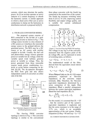 Synchronous reference scheme for harmonic and unbalance.......
currents, which may detoriate the quality
power. In [3] an inverter operates as active
inductor at a certain frequency to absorb
the harmonic current. A similar approach
in which a shunt active filter acts as active
conductance to damp out the harmonics in
distribution network is proposed in[4],[5]
.
II. FOUR-LEG CONVERTER MODEL
The proposed system consists of
RES connected to the dc-link of a grid-
interfacing inverter as shown in Fig. 1. The
voltage source inverter is a key element of
a DG system as it interfaces the renewable
energy source to the gridand delivers the
generated power. The RES may be a DC
source or an AC source with rectifier
coupled to dc-link. Usually, the fuel cell
and photovoltaic energy sources generate
power at variable low dc voltage, while the
variable speed wind turbines generate
power at variable ac voltage. Thus, the
power generated from these renewable
sources needs power conditioning (i.e.,
dc/dc or ac/dc) before connecting on dc-
link [6]–[8]. The dc-capacitor decouples
the RES from grid and also allows
independent control of converters on either
side of dc-link.
Fig.1.Schematic diagram of renewable based
distributed generation system
The four-leg PWM converter
topology is shown in Fig. 3. This converter
topology is similar to the conventional
three phase converter with the fourth leg
connected to the neutral bus of the system.
The fourth leg increases switching states
from 8 (23) to 16 (24), improving control
flexibility and output voltage quality, and
is suitable for current unbalanced
compensation.
Figure 2. Two-level four-leg PWM-VSI topology
The voltage in any leg x of the converter,
measured from the negative point of the
dc-voltage (N), can be expressed in terms
of switching states, as follows:
The mathematical model of the filter,
derived from the equivalent circuit shown
in Fig. 1, is:
Where Reqand Leq are the 4L-VSI output
parameters, expressed as Thevenin
impedances at the converter output
terminals, Zeq. Therefore, the Thevenin
equivalent impedanceis determined by a
series connection of the ripple filter
impedance Zfand a parallel arrangement
between the system equivalent impedance
Zsand the load impedance ZL (3).
For this model, it is assumed that ZL >>Zf
, that the resistive part of the system’s
equivalent impedance is neglected, and
that the series reactance is in the range of
3-7% p.u., which is an acceptable
approximation of the real system. Finally,
inequation (2) Req = Rf and Leq = Ls + Lf
III. CURRENT REFERENCE GENERATION
 