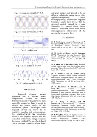 Synchronous reference scheme for harmonic and unbalance.......
Fig.11. Source currents at 0.2<t<0.4
Fig.12. Source currents at 0.4<t<0.6
Fig.13. Load current
Fig.14. Load current at 0<t<0.4
Fig.15. Load current at 0.4<t<0.6
VI.Conclusion
Improved dynamic current
harmonics and a reactive power
compensation scheme for power
distribution systems with generation from
renewable sources has been proposed to
improve the current quality of the
distribution system. Advantages ofthe
proposed scheme are related to its
simplicity, modeling and implementation.
The MATLAB/SIMULINK simulation
model of the proposed system with the
connection of renewable energy sources is
shown and validated.The use of a dq-based
current reference generation scheme forthe
converter current loop proved to be an
effective solutionfor active power filter
applications,improving current
trackingcapability, and transient response.
Simulated results have proved that the
proposed control method is a good
alternative to classical linear control
methods. Simulated results have shown
thecompensation effectiveness of the
proposed active power filter.
VII.References
[1] J. Rocabert, A. Luna, F. Blaabjerg, and P.
Rodriguez,[2012]. ―Control of powerconverters in
ac microgrids,‖ Power Electronics, IEEE
Transactions on,vol. 27, no. 11, pp. 4734–4749,
nov.
[2] M. Aredes, J. Hafner, and K. Heumann,
[1997]. ―Three-phase four-wire shuntactive filter
control strategies,‖ Power Electronics, IEEE
Transactionson, vol. 12, no. 2, pp. 311–318,
March.
[3] S. Naidu and D. Fernandes,[2009].―Dynamic
voltage restorer based on a fourlegvoltage source
converter,‖ Gener. Transm.Distrib, IET, vol. 3, no.
5, pp. 437–447, May.
[4] N. Prabhakar and M. Mishra, [2010].
―Dynamic hysteresis current control tominimize
switching for three-phase four-leg vsi topology to
compensatenonlinear load,‖ Power Electronics,
IEEE Transactions on, vol. 25, no. 8, pp. 1935–
1942, August.
[5] V. Khadkikar, A. Chandra, and B.
Singh,[2011]. ―Digital signal
processorimplementation and performance
evaluation of split capacitor, fourlegand three h-
bridge-based three-phase four-wire shunt active
filters,‖Power Electronics, IET, vol. 4, no. 4, pp.
463–470, April.
[6] F. Wang, J. Duarte, and M.
Hendrix,[2011].―Grid-interfacing converter
systemswith enhanced voltage quality for
microgridapplication;concept and implementation,‖
Power Electronics, IEEE Transactions on, vol. 26,
no. 12, pp. 3501–3513, dec.
[7] X. Wei,[201]. ―Study on digital pi control of
current loop in active powerfilter,‖ Electrical and
Control Engineering (ICECE), 2010
InternationalConference on, pp. 4287–4290, June.
 