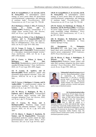 Synchronous reference scheme for harmonic and unbalance.......
[8] R. de AraujoRibeiro, C. de Azevedo, and R.
de Sousa,[2012]. ―A robustadaptive control
strategy of active power filters for power-factor
correction,harmonic compensation, and balancing
of nonlinear loads,‖ PowerElectronics, IEEE
Transactions on, vol. 27, no. 2, pp. 718 –730, feb.
[9] J. Rodriguez, J. Pontt, C. Silva, P. Correa, P.
Lezana, P. Cortes, and U.
Ammann,[2007].―Predictive currentcontrol of a
voltage source inverter,‖Trans. Ind. Electron.,
IEEE, vol. 54, no. 1, pp. 495–503, February.
[10] P. Cortes, G. Ortiz, J. Yuz, J. Rodriguez, S.
Vazquez, and L. Franquelo,[2009].―Model
predictive control of an inverter with output LC
filter for UPSapplications,‖ Trans. Ind. Electron.,
IEEE, vol. 56, no. 6, pp. 1875–1883, June.
[11] R. Vargas, P. Cortes, U. Ammann, J.
Rodriguez, and J. Pontt,[2007].―Predictivecontrol
of a three-phase neutral-point-clamped inverter,‖
Trans. Ind.Electron., IEEE, vol. 54, no. 5, pp.
2697–2705, October.
[12] P. Cortes, A. Wilson, S. Kouro, J.
Rodriguez, and H. Abu-
Rub,[2010].―Modelpredictive control of multilevel
cascaded H-bridge inverters,‖ Trans. Ind.Electron.,
IEEE, vol. 57, no. 8, pp. 2691–2699, August.
13] P. Lezana, R. Aguilera, and D.
Quevedo,[2009].―Model predictive control ofan
asymmetric flying capacitor converter,‖ Trans. Ind.
Electron., IEEE,vol. 56, no. 6, pp. 1839–1846,
June.
[14] P. Correa, J. Rodriguez, I. Lizama, and D.
Andler,[2009]. ―A predictivecontrol scheme for
current-source rectifiers,‖ Trans. Ind. Electron.,
IEEE,vol. 56, no. 5, pp. 1813–1815, May.
[15] M. Rivera, J. Rodriguez, B. Wu, J.
Espinoza, and C. Rojas,[2012]. ―Currentcontrol
for an indirect matrix converter with filter
resonance mitigation,‖Trans. Ind. Electron., IEEE,
vol. 59, no. 1, pp. 71–79, January
[16] P. Correa, M. Pacas, and J.
Rodriguez,[2007]. ―Predictive torque control
forinverter-fed induction machines,‖ Trans. Ind.
Electron., IEEE, vol. 54, no. 2, pp. 1073–1079,
April
[17] M. Odavic, V. Biagini, P. Zanchetta, M.
Sumner, and M. Degano,[2011]. ―Onesample-
period-ahead predictive current control for high-
performanceactive shunt power filters,‖ Power
Electronics, IET, vol. 4, no. 4, pp. 414–423, April.
[18] R. de AraujoRibeiro, C. de Azevedo, and R.
de Sousa,[2012]. ―A robustadaptive control
strategy of active power filters for power-factor
correction,harmonic compensation, and balancing
of nonlinear loads,‖ PowerElectronics, IEEE
Transactions on, vol. 27, no. 2, pp. 718–730, feb
[19] M. Sumner, B. Palethorpe, D. Thomas, P.
Zanchetta, and M. Di Piazza,[2002].―A technique
for power supply harmonic impedance estimation
using acontrolled voltage disturbance,‖ Power
Electronics, IEEE Transactionson, vol. 17, no. 2,
pp. 207–215, March
[20] D. Driankov, H. Hellendoom and M.
Reinfrank[1993].―An Introduction to Fuzzy
Control,‖Springer-Verlag.
[21] Karuppanan P., Mahapatra
K.K.,[2011].―PLL with fuzzy logic controller
based shunt active powerfilter for harmonic and
reactive power compensation‖ IEEE Conference,
IICPT, Power Electronics, pp.1-6.
[22] M. Rivera, C. Rojas, J. Rodriidguez, P.
Wheeler, B. Wu, and J.
Espinoza,[2011].―Predictive current control with
input filter resonance mitigation fora direct matrix
converter,‖ Power Electronics, IEEE Transactions
on,vol. 26, no. 10, pp. 2794 –2803, oct.
NallamothuVenkataGowtamgraduated
from the MenteyPadmanabham college
of engineering & technology,
Bhimavaram, in 2013.He is currently
pursing master of technology in NRI
institute of technology Vijayawada
Andhra Pradesh. His research interests
include converters, inverters and power
quality issues of electrical systems
Dr.NaraboinaSambasivaRao
received his B.Tech degree from the
GIET ,Rajhmundry, Andhra Pradesh,
India, in 1998, and his master degree
and PH.D from the University of
JNTUH, Hyderabad ,India. From
2002 to 2008 he worked as a
Associate Professor in DVR AND DR.HS MIC college
of technology Vijayawada Andhra Pradesh India. He is
currently a professor and Head Of Department with the
department of electrical & electronics, NRI InstituteOf
Technology Vijayawada Andhra Pradesh, India. His
research interests include power quality, microgrids, and
distributed generation systems.
.
 
