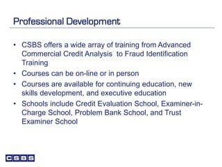Professional Development
• CSBS offers a wide array of training from Advanced
Commercial Credit Analysis to Fraud Identification
Training
• Courses can be on-line or in person
• Courses are available for continuing education, new
skills development, and executive education
• Schools include Credit Evaluation School, Examiner-in-
Charge School, Problem Bank School, and Trust
Examiner School
 