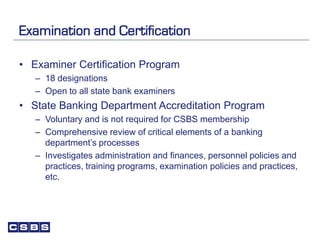 Examination and Certification
• Examiner Certification Program
– 18 designations
– Open to all state bank examiners
• State Banking Department Accreditation Program
– Voluntary and is not required for CSBS membership
– Comprehensive review of critical elements of a banking
department’s processes
– Investigates administration and finances, personnel policies and
practices, training programs, examination policies and practices,
etc.
 