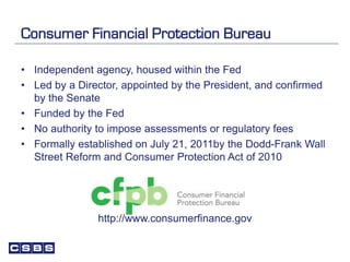 Consumer Financial Protection Bureau
• Independent agency, housed within the Fed
• Led by a Director, appointed by the President, and confirmed
by the Senate
• Funded by the Fed
• No authority to impose assessments or regulatory fees
• Formally established on July 21, 2011by the Dodd-Frank Wall
Street Reform and Consumer Protection Act of 2010
http://www.consumerfinance.gov
 