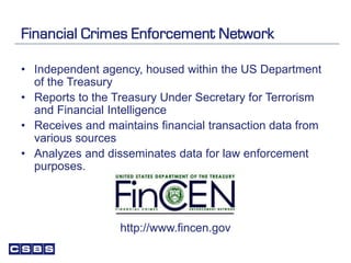 Financial Crimes Enforcement Network
• Independent agency, housed within the US Department
of the Treasury
• Reports to the Treasury Under Secretary for Terrorism
and Financial Intelligence
• Receives and maintains financial transaction data from
various sources
• Analyzes and disseminates data for law enforcement
purposes.
http://www.fincen.gov
 