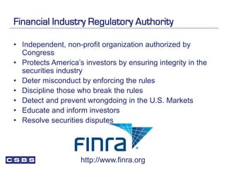 Financial Industry Regulatory Authority
• Independent, non-profit organization authorized by
Congress
• Protects America’s investors by ensuring integrity in the
securities industry
• Deter misconduct by enforcing the rules
• Discipline those who break the rules
• Detect and prevent wrongdoing in the U.S. Markets
• Educate and inform investors
• Resolve securities disputes
http://www.finra.org
 