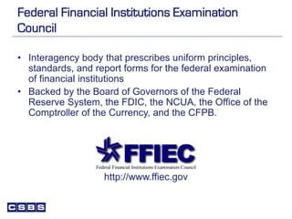 Federal Financial Institutions Examination
Council
• Interagency body that prescribes uniform principles,
standards, and report forms for the federal examination
of financial institutions
• Backed by the Board of Governors of the Federal
Reserve System, the FDIC, the NCUA, the Office of the
Comptroller of the Currency, and the CFPB.
http://www.ffiec.gov
 