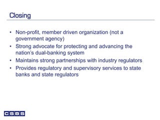 Closing
• Non-profit, member driven organization (not a
government agency)
• Strong advocate for protecting and advancing the
nation’s dual-banking system
• Maintains strong partnerships with industry regulators
• Provides regulatory and supervisory services to state
banks and state regulators
 