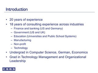 Introduction
• 20 years of experience
• 18 years of consulting experience across industries
– Finance and banking (US and Germany)
– Government (US and UK)
– Education (Universities and Public School Systems)
– Manufacturing
– Non-profit
– Technology
• Undergrad in Computer Science, German, Economics
• Grad in Technology Management and Organizational
Leadership
 