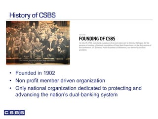 History of CSBS
• Founded in 1902
• Non profit member driven organization
• Only national organization dedicated to protecting and
advancing the nation’s dual-banking system
 