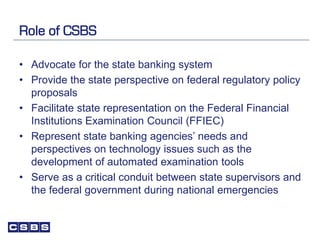 Role of CSBS
• Advocate for the state banking system
• Provide the state perspective on federal regulatory policy
proposals
• Facilitate state representation on the Federal Financial
Institutions Examination Council (FFIEC)
• Represent state banking agencies’ needs and
perspectives on technology issues such as the
development of automated examination tools
• Serve as a critical conduit between state supervisors and
the federal government during national emergencies
 