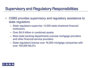 Supervisory and Regulatory Responsibilities
• CSBS provides supervisory and regulatory assistance to
state regulators
– State regulators supervise ~5,000 state-chartered financial
institutions
– Over $4.9 trillion in combined assets
– Most state banking departments oversee mortgage providers
and other financial service providers
– State regulators license over 16,000 mortgage companies with
over 100,000 MLO’s
 