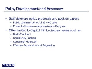 Policy Development and Advocacy
• Staff develops policy proposals and position papers
– Public comment period of 30 – 60 days
– Presented to state representatives in Congress
• Often invited to Capitol Hill to discuss issues such as
– Dodd-Frank Act
– Community Banking
– Consumer Protection
– Effective Supervision and Regulation
 
