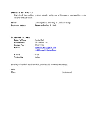 POSITIVE ATTRIBUTES
Disciplined, hardworking, positive attitude, ability and willingness to meet deadlines with
sincerity and dedication.
Hobby : Listening Music, Traveling & Learn new things.
Language Known : Japanese, English, & Hindi.
PERSONAL DETAIL:
Father’s Name : Govind Rai
Date of Birth : 15th
October 1985
Contact No. : 9560598785
E-mail : rajkishor1693@gmail.com
rajkishorrai43@gmail.com
Gender : Male.
Nationality : Indian.
I here by declare that the information given above is true to my knowledge.
Date:
Place: (Raj kishor rai)
 