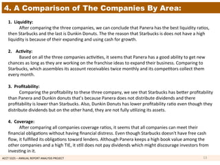 ACCT	
  5325	
  –	
  ANNUAL	
  REPORT	
  ANALYSIS	
  PROJECT	
  	
  
4. A Comparison of The Companies By Area:
1.	
  	
  Liquidity:	
  	
  
	
  Aoer	
  comparing	
  the	
  three	
  companies,	
  we	
  can	
  conclude	
  that	
  Panera	
  has	
  the	
  best	
  liquidity	
  ra1os,	
  
then	
  Starbucks	
  and	
  the	
  last	
  is	
  Dunkin	
  Donuts.	
  The	
  the	
  reason	
  that	
  Starbucks	
  is	
  does	
  not	
  have	
  a	
  high	
  
liquidity	
  is	
  because	
  of	
  their	
  expanding	
  and	
  using	
  cash	
  for	
  growth.	
  	
  
	
  
2.  Ac7vity:	
  	
  
	
  Based	
  on	
  all	
  the	
  three	
  companies	
  ac1vi1es,	
  it	
  seems	
  that	
  Panera	
  has	
  a	
  good	
  ability	
  to	
  get	
  new	
  
chances	
  as	
  long	
  as	
  they	
  are	
  working	
  on	
  the	
  franchise	
  ideas	
  to	
  expand	
  their	
  business.	
  Comparing	
  to	
  
Starbucks,	
  which	
  assembles	
  its	
  account	
  receivables	
  twice	
  monthly	
  and	
  its	
  compe1tors	
  collect	
  them	
  
every	
  month.	
  	
  
	
  
3.	
  	
  Proﬁtability:	
  	
  
	
  Comparing	
  the	
  proﬁtability	
  to	
  these	
  three	
  company,	
  we	
  see	
  that	
  Starbucks	
  has	
  beker	
  proﬁtability	
  
than	
  Panera	
  and	
  Dunkin	
  donuts	
  that’s	
  because	
  Panera	
  does	
  not	
  distribute	
  dividends	
  and	
  there	
  
proﬁtability	
  is	
  lower	
  than	
  Starbucks.	
  Also,	
  Dunkin	
  Donuts	
  has	
  lower	
  proﬁtability	
  ra1o	
  even	
  though	
  they	
  
distribute	
  dividends	
  but	
  on	
  the	
  other	
  hand,	
  they	
  are	
  not	
  fully	
  u1lizing	
  its	
  assets.	
  
	
  
4.	
  	
  Coverage:	
  	
  
	
  Aoer	
  comparing	
  all	
  companies	
  coverage	
  ra1os,	
  it	
  seems	
  that	
  all	
  companies	
  can	
  meet	
  their	
  
ﬁnancial	
  obliga1ons	
  without	
  having	
  ﬁnancial	
  distress.	
  Even	
  though	
  Starbucks	
  doesn't	
  have	
  free	
  cash	
  
ﬂow,	
  it	
  fulﬁlled	
  its	
  obliga1ons	
  toward	
  lenders.	
  Although	
  Panera	
  keeps	
  a	
  high	
  book	
  value	
  among	
  the	
  
other	
  companies	
  and	
  a	
  high	
  TIE,	
  it	
  s1ll	
  does	
  not	
  pay	
  dividends	
  which	
  might	
  discourage	
  investors	
  from	
  
inves1ng	
  in	
  it.	
  
13	
  
 
