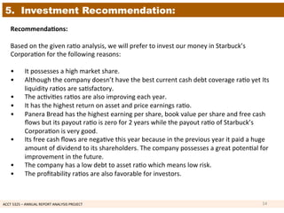 ACCT	
  5325	
  –	
  ANNUAL	
  REPORT	
  ANALYSIS	
  PROJECT	
  	
  
5. Investment Recommendation:
Recommenda7ons:	
  
	
  
Based	
  on	
  the	
  given	
  ra1o	
  analysis,	
  we	
  will	
  prefer	
  to	
  invest	
  our	
  money	
  in	
  Starbuck’s	
  
Corpora1on	
  for	
  the	
  following	
  reasons:	
  
	
  
• 	
  It	
  possesses	
  a	
  high	
  market	
  share.	
  
• 	
  Although	
  the	
  company	
  doesn’t	
  have	
  the	
  best	
  current	
  cash	
  debt	
  coverage	
  ra1o	
  yet	
  Its	
  
	
  liquidity	
  ra1os	
  are	
  sa1sfactory.	
  	
  
• 	
  The	
  ac1vi1es	
  ra1os	
  are	
  also	
  improving	
  each	
  year.	
  
• 	
  It	
  has	
  the	
  highest	
  return	
  on	
  asset	
  and	
  price	
  earnings	
  ra1o.	
  
• 	
  Panera	
  Bread	
  has	
  the	
  highest	
  earning	
  per	
  share,	
  book	
  value	
  per	
  share	
  and	
  free	
  cash	
  
	
  ﬂows	
  but	
  its	
  payout	
  ra1o	
  is	
  zero	
  for	
  2	
  years	
  while	
  the	
  payout	
  ra1o	
  of	
  Starbuck’s	
  
	
  Corpora1on	
  is	
  very	
  good.	
  
• 	
  Its	
  free	
  cash	
  ﬂows	
  are	
  nega1ve	
  this	
  year	
  because	
  in	
  the	
  previous	
  year	
  it	
  paid	
  a	
  huge	
  
	
  amount	
  of	
  dividend	
  to	
  its	
  shareholders.	
  The	
  company	
  possesses	
  a	
  great	
  poten1al	
  for	
  
	
  improvement	
  in	
  the	
  future.	
  
• 	
  The	
  company	
  has	
  a	
  low	
  debt	
  to	
  asset	
  ra1o	
  which	
  means	
  low	
  risk.	
  
• 	
  The	
  proﬁtability	
  ra1os	
  are	
  also	
  favorable	
  for	
  investors.	
  
	
  
14	
  
 