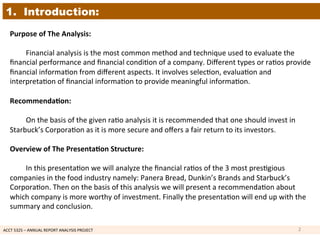 ACCT	
  5325	
  –	
  ANNUAL	
  REPORT	
  ANALYSIS	
  PROJECT	
  	
  
1. Introduction:
Purpose	
  of	
  The	
  Analysis:	
  
	
  
	
  Financial	
  analysis	
  is	
  the	
  most	
  common	
  method	
  and	
  technique	
  used	
  to	
  evaluate	
  the	
  
ﬁnancial	
  performance	
  and	
  ﬁnancial	
  condi1on	
  of	
  a	
  company.	
  Diﬀerent	
  types	
  or	
  ra1os	
  provide	
  
ﬁnancial	
  informa1on	
  from	
  diﬀerent	
  aspects.	
  It	
  involves	
  selec1on,	
  evalua1on	
  and	
  
interpreta1on	
  of	
  ﬁnancial	
  informa1on	
  to	
  provide	
  meaningful	
  informa1on.	
  
	
  
Recommenda7on:	
  
	
  
	
  On	
  the	
  basis	
  of	
  the	
  given	
  ra1o	
  analysis	
  it	
  is	
  recommended	
  that	
  one	
  should	
  invest	
  in	
  
Starbuck’s	
  Corpora1on	
  as	
  it	
  is	
  more	
  secure	
  and	
  oﬀers	
  a	
  fair	
  return	
  to	
  its	
  investors.	
  
	
  
Overview	
  of	
  The	
  Presenta7on	
  Structure:	
  
	
  
	
  In	
  this	
  presenta1on	
  we	
  will	
  analyze	
  the	
  ﬁnancial	
  ra1os	
  of	
  the	
  3	
  most	
  pres1gious	
  
companies	
  in	
  the	
  food	
  industry	
  namely:	
  Panera	
  Bread,	
  Dunkin’s	
  Brands	
  and	
  Starbuck’s	
  
Corpora1on.	
  Then	
  on	
  the	
  basis	
  of	
  this	
  analysis	
  we	
  will	
  present	
  a	
  recommenda1on	
  about	
  
which	
  company	
  is	
  more	
  worthy	
  of	
  investment.	
  Finally	
  the	
  presenta1on	
  will	
  end	
  up	
  with	
  the	
  
summary	
  and	
  conclusion.	
  	
  
2	
  
 