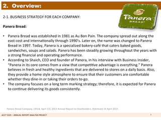 ACCT	
  5325	
  –	
  ANNUAL	
  REPORT	
  ANALYSIS	
  PROJECT	
  	
  
2. Overview:
2-­‐1.	
  BUSINESS	
  STRATEGY	
  FOR	
  EACH	
  COMPANY:	
  	
  
	
  
Panera	
  Bread:	
  	
  
	
  
•  Panera	
  Bread	
  was	
  established	
  in	
  1981	
  as	
  Au	
  Bon	
  Pain.	
  The	
  company	
  spread	
  out	
  along	
  the	
  
east	
  cost	
  and	
  interna1onally	
  through	
  1990’s.	
  Later	
  on,	
  the	
  name	
  was	
  changed	
  to	
  Panera	
  
Bread	
  in	
  1997.	
  Today,	
  Panera	
  is	
  a	
  specialized	
  bakery-­‐café	
  that	
  caters	
  baked	
  goods,	
  
sandwiches,	
  soups	
  and	
  salads.	
  Panera	
  has	
  been	
  steadily	
  growing	
  throughout	
  the	
  years	
  with	
  
a	
  strong	
  ﬁnancial	
  and	
  opera1ng	
  performance.	
  
•  According	
  to	
  Shaich,	
  CEO	
  and	
  founder	
  of	
  Panera,	
  in	
  his	
  interview	
  with	
  Business	
  Insider,	
  
“Panera	
  in	
  its	
  core	
  comes	
  from	
  a	
  view	
  that	
  compe11ve	
  advantage	
  is	
  everything.”	
  Panera	
  
believes	
  in	
  fresh	
  and	
  healthy	
  ingredients	
  that	
  are	
  delivered	
  to	
  stores	
  on	
  a	
  daily	
  basis.	
  Also,	
  
they	
  provide	
  a	
  home	
  style	
  atmosphere	
  to	
  ensure	
  that	
  their	
  customers	
  are	
  comfortable	
  
whether	
  they	
  dine-­‐in	
  or	
  taking	
  their	
  orders	
  to-­‐go.	
  
•  The	
  company	
  focuses	
  on	
  a	
  long	
  term	
  marking	
  strategy;	
  therefore,	
  it	
  is	
  expected	
  for	
  Panera	
  
to	
  con1nue	
  delivering	
  its	
  goods	
  consistently.	
  
4	
  
Panera	
  Bread	
  Company.	
  (2014,	
  April	
  22).	
  2013	
  Annual	
  Report	
  to	
  Stockholders.	
  Retrieved	
  16	
  April	
  2015	
  
 