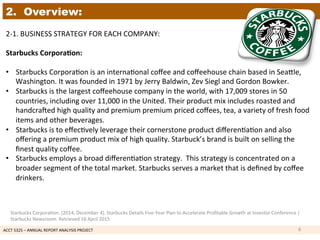 ACCT	
  5325	
  –	
  ANNUAL	
  REPORT	
  ANALYSIS	
  PROJECT	
  	
  
2. Overview:
2-­‐1.	
  BUSINESS	
  STRATEGY	
  FOR	
  EACH	
  COMPANY:	
  	
  
	
  
Starbucks	
  Corpora7on:	
  	
  
	
  	
  
•  Starbucks	
  Corpora1on	
  is	
  an	
  interna1onal	
  coﬀee	
  and	
  coﬀeehouse	
  chain	
  based	
  in	
  Seakle,	
  
Washington.	
  It	
  was	
  founded	
  in	
  1971	
  by	
  Jerry	
  Baldwin,	
  Zev	
  Siegl	
  and	
  Gordon	
  Bowker.	
  	
  
•  Starbucks	
  is	
  the	
  largest	
  coﬀeehouse	
  company	
  in	
  the	
  world,	
  with	
  17,009	
  stores	
  in	
  50	
  
countries,	
  including	
  over	
  11,000	
  in	
  the	
  United.	
  Their	
  product	
  mix	
  includes	
  roasted	
  and	
  
handcraoed	
  high	
  quality	
  and	
  premium	
  premium	
  priced	
  coﬀees,	
  tea,	
  a	
  variety	
  of	
  fresh	
  food	
  
items	
  and	
  other	
  beverages.	
  	
  
•  Starbucks	
  is	
  to	
  eﬀec1vely	
  leverage	
  their	
  cornerstone	
  product	
  diﬀeren1a1on	
  and	
  also	
  
oﬀering	
  a	
  premium	
  product	
  mix	
  of	
  high	
  quality.	
  Starbuck’s	
  brand	
  is	
  built	
  on	
  selling	
  the	
  
ﬁnest	
  quality	
  coﬀee.	
  	
  
•  Starbucks	
  employs	
  a	
  broad	
  diﬀeren1a1on	
  strategy.	
  	
  This	
  strategy	
  is	
  concentrated	
  on	
  a	
  
broader	
  segment	
  of	
  the	
  total	
  market.	
  Starbucks	
  serves	
  a	
  market	
  that	
  is	
  deﬁned	
  by	
  coﬀee	
  
drinkers.	
  	
  
6	
  
Starbucks	
  Corpora1on.	
  (2014,	
  December	
  4).	
  Starbucks	
  Details	
  Five-­‐Year	
  Plan	
  to	
  Accelerate	
  Proﬁtable	
  Growth	
  at	
  Investor	
  Conference	
  |	
  
Starbucks	
  Newsroom.	
  Retrieved	
  16	
  April	
  2015	
  
 