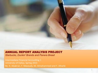 ANNUAL REPORT ANALYSIS PROJECT
Starbucks, Dunkin' Brands and Panera Bread
	
  
Intermediate	
  Financial	
  Accoun1ng	
  1	
  
University	
  of	
  Dallas,	
  Spring	
  2015	
  	
  
By:	
  A.	
  Alsakran,	
  F.	
  Masoudy,	
  M.	
  Almohammed	
  and	
  F.	
  Alharbi	
  	
  
1	
  
 