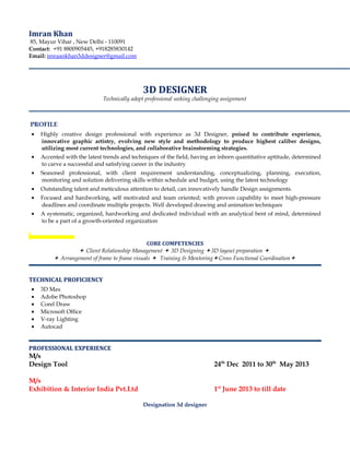 Imran Khan
85, Mayur Vihar , New Delhi - 110091
Contact: +91 8800905445, +918285830142
Email: imraankhan3ddesigner@gmail.com
3D DESIGNER
Technically adept professional seeking challenging assignment
PROFILE
• Highly creative design professional with experience as 3d Designer, poised to contribute experience,
innovative graphic artistry, evolving new style and methodology to produce highest caliber designs,
utilizing most current technologies, and collaborative brainstorming strategies.
• Accented with the latest trends and techniques of the field, having an inborn quantitative aptitude, determined
to carve a successful and satisfying career in the industry
• Seasoned professional, with client requirement understanding, conceptualizing, planning, execution,
monitoring and solution delivering skills within schedule and budget, using the latest technology
• Outstanding talent and meticulous attention to detail, can innovatively handle Design assignments.
• Focused and hardworking, self motivated and team oriented; with proven capability to meet high-pressure
deadlines and coordinate multiple projects. Well developed drawing and animation techniques
• A systematic, organized, hardworking and dedicated individual with an analytical bent of mind, determined
to be a part of a growth-oriented organization
CORE COMPETENCIES
 Client Relationship Management  3D Designing 3D layout preparation 
 Arrangement of frame to frame visuals  Training & MentoringCross Functional Coordination
TECHNICAL PROFICIENCY
• 3D Max
• Adobe Photoshop
• Corel Draw
• Microsoft Office
• V-ray Lighting
• Autocad
PROFESSIONAL EXPERIENCE
M/s
Design Tool 24th
Dec 2011 to 30th
May 2013
M/s
Exhibition & Interior India Pvt.Ltd 1st
June 2013 to till date
Designation 3d designer
 