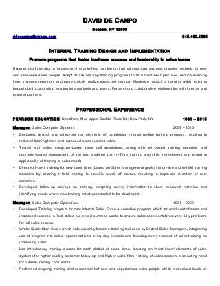 DAVID DE CAMPO
Beacon, NY 12508
ddecampo@yahoo.com 845.462.1991
INTERNAL TRAINING DESIGN AND IMPLEMENTATION
Promote programs that foster business success and leadership in sales teams
Experienced innovator in focused on-line or in-field training on internal computer systems or sales methods for new
and seasoned sales people. Adept at customizing training programs to fit current best practices, reduce learning
time, increase retention, and more quickly realize expected savings. Maximize impact of training within existing
budgets by incorporating existing internal tools and teams. Forge strong collaborative relationships with internal and
external partners.
PROFESSIONAL EXPERIENCE
PEARSON EDUCATION, Needham, MA; Upper Saddle River, NJ; New York, NY 1991 – 2015
Manager, Sales Computer Systems 2009 – 2015
• Designed, tested, and rolled-out key elements of proprietary internal on-line training program, resulting in
reduced training times and increased sales success rates.
• Tested and edited computer-based sales call simulations, along with text-based training materials and
computer-based assessment of training, enabling Just-In-Time training and skills refreshment and ensuring
applicability of training to sales needs.
• Directed 1-on-1 training for new sales hires (based on Sales Management goals) via on-line and in-field training
sessions by tailoring in-field training to specific needs of learner, resulting in improved retention of new
concepts.
• Developed follow-up surveys on training, compiling survey information to show improved retention and
identifying trends where new training initiatives needed to be developed.
Manager, Sales Computer Operations 1991 – 2009
• Developed Training program for new internal Sales Force Automation program which reduced cost of sales and
increased success in field; rolled out over 2 summer weeks to ensure sales representatives were fully proficient
for fall sales season.
• Wrote Quick Start Guide which subsequently became training tool used by District Sales Managers, integrating
use of program into sales representative’s every day process and focusing every element of sales training on
increasing sales.
• Led introductory training classes for each district of sales force, focusing on 'must know' elements of sales
systems for higher quality customer follow-up and higher sales from 1st day of sales season, eliminating need
for outside training consultants.
• Performed ongoing training and assessment of new and experienced sales people which maintained levels of
 