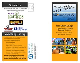 Sponsors
www.lungsrus.org
West Valley College
14000 Fruitvale Avenue
Saratoga, CA 95070
Registration begins at 8:30 a.m.
Walk begins at 10:00 a.m.
We would like to thank all of our sponsors for
supporting the Breath of Life Walk:
This year it's easier than ever to sponsor, register
and manage your fundraising online.
You can go to www.lungsrus.org to:
- Register as a walker
- Sponsor a walker
- Set up a team or personal webpage
- Email a link to your personal or team page to
those in your address book
- Learn more about the Breath of Life Walk
- Get information about Breathe California and
our work in the community
For over a century, Breathe California has
dedicated itself to fighting lung disease and
building healthy communities in the Bay Area.
 
