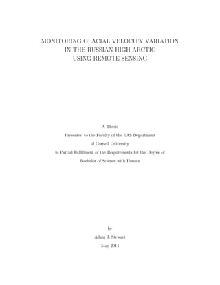 MONITORING GLACIAL VELOCITY VARIATION
IN THE RUSSIAN HIGH ARCTIC
USING REMOTE SENSING
A Thesis
Presented to the Faculty of the EAS Department
of Cornell University
in Partial Fulﬁllment of the Requirements for the Degree of
Bachelor of Science with Honors
by
Adam J. Stewart
May 2014
 