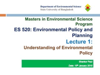 Department of
Department of Environmental Science
State University of Bangladesh
Masters in Environmental Science
Program
ES 520: Environmental Policy and
Planning
Lecture 1:
Understanding of Environmental
Policy
 