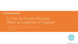 11 Tips for Proper Etiquette
When an Employee is Pregnant
A Workplace Guide:
Here’s some practical tips to use when an employee or coworker is pregnant.
Share with your colleagues and create a welcoming work environment for
the mom-to-be.
www.lilbabycakes.com
 