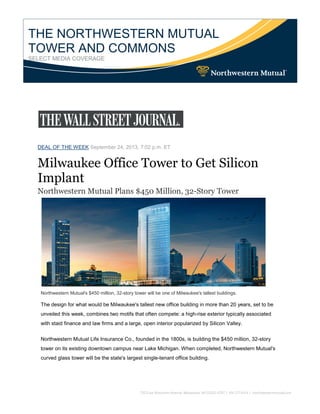 THE NORTHWESTERN MUTUAL
TOWER AND COMMONS
SELECT MEDIA COVERAGE
DEAL OF THE WEEK September 24, 2013, 7:02 p.m. ET
Milwaukee Office Tower to Get Silicon
Implant
Northwestern Mutual Plans $450 Million, 32-Story Tower
Northwestern Mutual's $450 million, 32-story tower will be one of Milwaukee's tallest buildings.
The design for what would be Milwaukee's tallest new office building in more than 20 years, set to be
unveiled this week, combines two motifs that often compete: a high-rise exterior typically associated
with staid finance and law firms and a large, open interior popularized by Silicon Valley.
Northwestern Mutual Life Insurance Co., founded in the 1800s, is building the $450 million, 32-story
tower on its existing downtown campus near Lake Michigan. When completed, Northwestern Mutual's
curved glass tower will be the state's largest single-tenant office building.
 